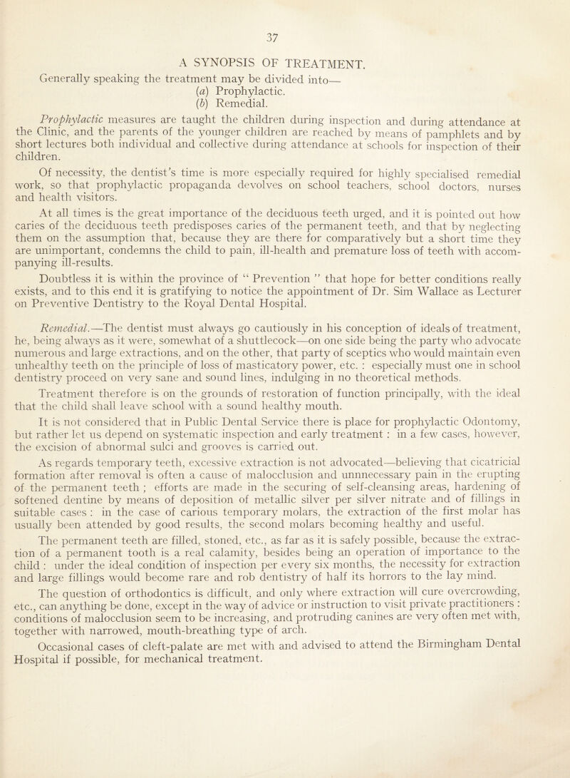 A SYNOPSIS OF TREATMENT. Generally speaking the treatment may be divided into_ {a) Prophylactic. (b) Remedial. Prophylactic measures are taught the children during inspection and during attendance at the Clinic, and the parents of the younger children are reached by means of pamphlets and by short lectures both individual and collective during attendance at schools for inspection of their children. Of necessity, the dentist’s time is more especially required for highly specialised remedial work, so that prophylactic propaganda devolves on school teachers, school doctors, nurses and health visitors. At all times is the great importance of the deciduous teeth urged, and it is pointed out how caries of the deciduous teeth predisposes caries of the permanent teeth, and that by neglecting them on the assumption that, because they are there for comparatively but a short time they are unimportant, condemns the child to pain, ill-health and premature loss of teeth with accom¬ panying ill-results. Doubtless it is within the province of “ Prevention ” that hope for better conditions really exists, and to this end it is gratifying to notice the appointment of Dr. Sim Wallace as Lecturer on Preventive Dentistry to the Royal Dental Hospital. Remedial.—^The dentist must always go cautiously in his conception of ideals of treatment, he, being always as it were, somewhat of a shuttlecock—on one side being the party who advocate numerous and large extractions, and on the other, that party of sceptics who would maintain even unhealthy teeth on the principle of loss of masticatory power, etc. : especially must one in school dentistry proceed on very sane and sound lines, indulging in no theoretical methods. Treatment therefore is on the grounds of restoration of function principally, with the ideal that the child shall leave school with a sound healthy mouth. It is not considered that in Public Dental Service there is place for prophylactic Odontomy, but rather let us depend on systematic inspection and early treatment : in a few cases, however, the excision of abnormal sulci and grooves is carried out. As regards temporary teeth, excessive extraction is not advocated—believing that cicatricial formation after removal is often a cause of malocclusion and unnnecessary pain in the erupting of the permanent teeth ; efforts are made in the securing of self-cleansing areas, hardening of softened dentine by means of deposition of metallic silver per silver nitrate and of fillings in suitable cases : in the case of carious temporary molars, the extraction of the first molar has usually been attended by good results, the second molars becoming healthy and useful. The permanent teeth are filled, stoned, etc., as far as it is safely possible, because the extrac¬ tion of a permanent tooth is a real calamity, iDesides being an operation of importance to the child : under the ideal condition of inspection per every six months, the necessity for extraction and large fillings would become rare and rob dentistry of half its horrors to the lay mind. The question of orthodontics is difficult, and only where extraction will cure overcrowding, etc., can anything be done, except in the way of advice or instruction to visit private practitioners : conditions of malocclusion seem to be increasing, and protruding canines are very often met with, together with narrowed, mouth-breathing type of arch. Occasional cases of cleft-palate are met with and advised to attend the Birmingham Dental Hospital if possible, for mechanical treatment.