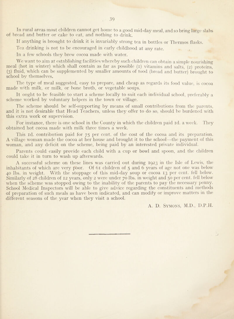In rural areas most children cannot get home to a good mid-day meal, and so bring large slabs of bread and butter or cake to eat, and nothing to drink. If anything is brought to drink it is invariably strong tea in bottles or Thermos flasks. Tea drinking is not to be encouraged in early childhood at any rate. In a few schools they brew cocoa made with water. We want to aim at establishing facilities whereby such children can obtain a simple nourishing meal (hot in winter) which shall contain as far as possible (i) vitamins and salts, (2) proteins, (3) fluid, wTich can be supplemented by smaller amounts of tood (bread and butter) brought to school by themselves. The type of meal suggested, easy to prepare, and cheap as regards its food value, is cocoa made with milk, or milk, or bone broth, or vegetable soups. It ought to be feasible to start a scheme locally to suit each individual school, preferably a scheme worked by voluntary helpers in the towm or village. The scheme should be self-supporting by means of small contributions from the parents, and it is not desirable that Head Teachers, unless they offer to do so, should be burdened with this extra work or supervision. For instance, there is one school in the County in which the children paid id. a week. They obtained hot cocoa made with milk three times a week. This id. contribution paid for 75 per cent, of the cost of the cocoa and its preparation. A village woman made the cocoa at her house and brought it to the school—the payment of this woman, and any deficit on the scheme, being paid by an interested private individual. Parents could easily provide each child with a cup or bowl and spoon, and the children could take it in turn to wash up afterwards. A successful scheme on these lines was carried out during 1923 in the Isle of Lew'is, the inhabitants of which are very poor. Of 61 children of 5 and 6 years of age not one was below 40 lbs. in weight. With the stoppage of this mid-day soup or cocoa 13 per cent, fell below. Similarly of 28 children of 12 years, only 2 were under 70 lbs. in weight and 50 per cent, fell below when the scheme was stopped owing to the inability of the parents to pay the necessary penny. School Medical Inspectors will be able to give advice regarding the constituents and methods of preparation of such meals as have been indicated, and can modify or improve matters in the different seasons of the year when they visit a school. A. D. Symons, M.D., D.P.H.