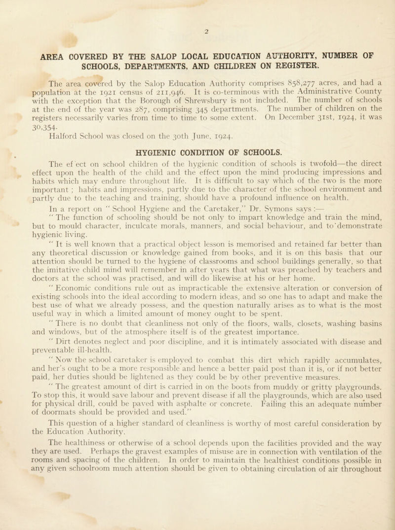 AREA COVERED BY THE SALOP LOCAL EDUCATION AUTHORITY, NUMBER OF SCHOOLS, DEPARTMENTS, AND CHILDREN ON REGISTER. The area covered by the Salop Education Authority comprises 858,277 acres, and had a population at the 1921 census of 211,946. It is co-terminous with the Administrative County with the exception that the Borough of Shrewsbury is not included. The number of schools at the end of the year was 287, comprising 345 departments. The number of children on the registers necessarily varies from time to time to some extent. On December 31st, 1924, it was 30,354- Halford School was closed on the 30th June, 1924. HYGIENIC CONDITION OF SCHOOLS. The ef ect on school children of the hygienic condition of schools is twofold—the direct effect upon the health of the child and the effect upon the mind producing impressions and habits which may endure throughout life. It is difficult to say which of the two is the more important ; habits and impressions, partly due to the character of the school environment and partly due to the teaching and training, should have a profound influence on health. In a report on '' School Hygiene and the Caretaker, Dr. Symons says :—  The function of schooling should be not only to impart knowledge and train the mind, but to mould character, inculcate morals, manners, and social behaviour, and to‘demonstrate hygienic living.  It is well known that a practical object lesson is memorised and retained far better than any theoretical discussion or knowledge gained from books, and it is on this basis that our attention should be turned to the hygiene of classrooms and school buildings generally, so that the imitative child mind will remember in after years that what was preached by teachers and doctors at the school was practised, and will do likewise at his or her home.  Economic conditions rule out as impracticable the extensive alteration or conversion of existing schools into the ideal according to modern ideas, and so one has to adapt and make the best use of what we already possess, and the question naturally arises as to what is the most useful way in which a limited amount of money ought to be spent.  There is no doubt that cleanliness not only of the floors, walls, closets, washing basins and windows, but of the atmosphere itself is of the greatest importance.  Dirt denotes neglect and poor discipline, and it is intimately associated with disease and preventable ill-health.  Now the school caretaker is employed to combat this dirt which rapidly accumulates, and her’s ought to be a more responsible and hence a better paid post than it is, or if not better paid, her duties should be lightened as they could be by other preventive measures.  The greatest amount of dirt is carried in on the boots from muddy or gritty playgrounds. To stop this, it would save labour and prevent disease if all the playgrounds, which are also used for physical drill, could be paved with asphalte or concrete. Failing this an adequate number of doormats should be provided and used. This question of a higher standard of cleanliness is worthy of most careful consideration by the Education i\uthority. The healthiness or otherwise of a school depends upon the facilities provided and the way they are used. Perhaps the gravest examples of misuse are in connection with ventilation of the rooms and spacing of the children. In order to maintain the healthiest conditions possible in any given schoolroom much attention should be given to obtaining circulation of air throughout