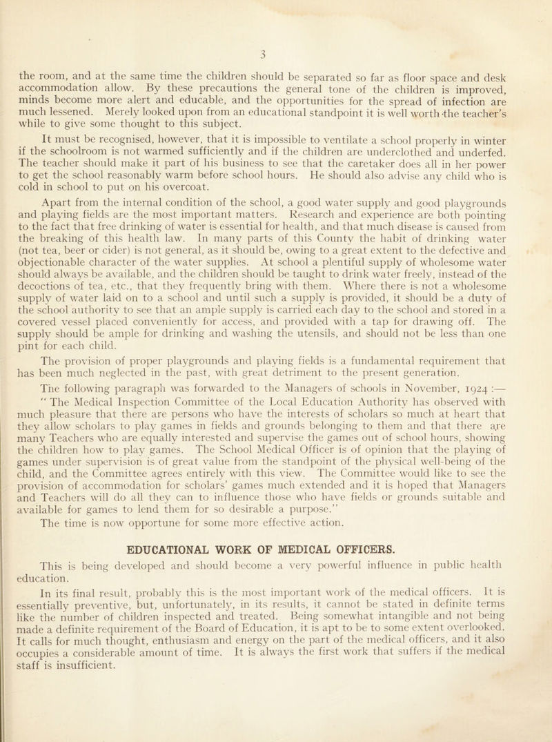 the room, and at the same time the children should be separated so far as floor space and desk accommodation allow. By these precautions the general tone of the children is improved, minds become more alert and educable, and the opportunities for the spread of infection are much lessened. Merely looked upon from an educational standpoint it is well worth 'the teacher’s while to give some thought to this subject. It must be recognised, however, that it is impossible to ventilate a school properly in winter if the schoolroom is not warmed sufficiently and if the children are underclothed and underfed. The teacher should make it part of his business to see that the caretaker does all in her power to get the school reasonably warm before school hours. He should also advise any child who is cold in school to put on his overcoat. Apart from the internal condition of the school, a good water supply and good playgrounds and playing fields are the most important matters. Research and experience are both pointing to the fact that free drinking of water is essential for health, and that much disease is caused from the breaking of this health law. In many parts of this County the habit of drinking water (not tea, beer or cider) is not general, as it should be, owing to a great extent to the defective and objectionable character of the water supplies. At school a plentiful supply of wholesome water should always be available, and the children should be taught to drink water freely, instead of the decoctions of tea, etc., that they frequently bring with them. Where there is not a wholesome supply of water laid on to a school and until such a supply is provided, it should be a duty of the school authority to see that an ample supply is carried each day to the school and stored in a covered vessel placed conveniently for access, and provided with a tap for drawing off. The supply should be ample for drinking and washing the utensils, and should not be less than one pint for each child. The provision of proper playgrounds and playing fields is a fundamental requirement that has been much neglected in the past, with great detriment to the present generation. The following paragraph was forwarded to the Managers of schools in November, 1924 :— The Medical Inspection Committee of the Local Education Authority has observed with much pleasure that there are persons who have the interests of scholars so much at heart that they allow scholars to play games in fields and grounds belonging to them and that there are many Teachers who are equally interested and supervise the games out of school hours, showing I the children how to play games. The School Medical Officer is of opinion that the playing of games under supervision is of great value from the standpoint of the physical well-being of the child, and the Committee agrees entirely with this view. The Committee would like to see the provision of accommodation for scholars’ games much extended and it is hoped that Managers and Teachers will do all they can to influence those who have fields or grounds suitable and available for games to lend them for so desirable a purpose.” The time is now opportune for some more effective action. EDUCATIONAL WORK OF MEDICAL OFFICERS. : This is being developed and should become a very powerful influence in public health education. In its final result, probably this is the most important work of the medical officers. It is I essentially preventive, but, unfortunately, in its results, it cannot be stated in definite terms \ like the number of children inspected and treated. Being somewhat intangible and not being I made a definite requirement of the Board of Education, it is apt to be to some extent overlooked. It calls for much thought, enthusiasm and energy on the part of the medical officers, and it also occupies a considerable amount of time. It is always the first work that suffers if the medical staff is insufficient.