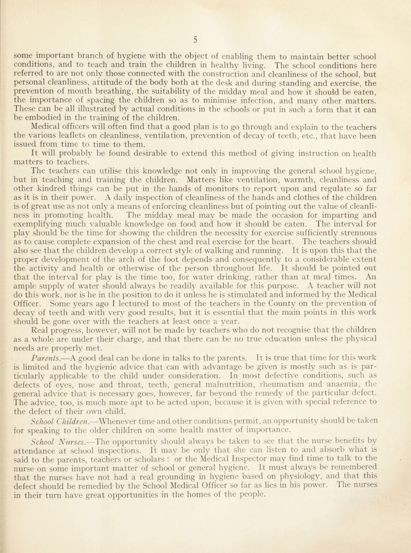 some important branch of hygiene with the object of enabling them to maintain better school conditions, and to teach and train the children in healthy living. The school conditions here referred to are not only those connected with the construction and cleanliness of the school, but personal cleanliness, attitude of the body both at the desk and during standing and exercise, the prevention of mouth breathing, the suitability of the midday meal and how it should be eaten, the importance of spacing the children so as to minimise infection, and many other matters. These can be all illustrated by actual conditions in the schools or put in such a form that it can be embodied in the training of the children. Medical officers will often find that a good plan is to go through and explain to the teachers the various leaflets on cleanliness, ventilation, prevention of decay of teeth, etc., that have been issued from time to time to them. It will probably be found desirable to extend this method of giving instruction on health matters to teachers. The teachers can utilise this knowledge not only in improving the general school hygiene, but in teaching and training the children. Matters like ventilation, warmth, cleanliness and other kindred things can be put in the hands of monitors to report upon and regulate so far as it is in their power. A daily inspection of cleanliness of the hands and clothes of the children is of great use as not only a means of enforcing cleanliness but of pointing out the value of cleanli¬ ness in promoting health. The midday meal may be made the occasion for imparting and exemplifying much valuable knowledge on food and how it should be eaten. The interval for play should be the time for showing the children the necessity for exercise sufficiently strenuous as to cause complete expansion of the chest and real exercise for the heart. The teachers should also see that the children develop a correct style of walking and running. It is upon this that the proper development of the arch of the foot depends and consequently to a considerable extent the activity and health or otherwise of the person throughout life. It should be pointed out that the interval for play is the time too, for water drinking, rather than at meal times. An ample supply of water should always be readily available for this purpose. A teacher will not do this work, nor is he in the position to do it unless he is stimulated and informed by the Medical Officer. vSome years ago I lectured to most of the teachers in the County on the prevention of decay of teeth and with very good results, but it is essential that the main points in this work should be gone over with the teachers at least once a 37ear. Real progress, however, will not be made by teachers who do not recognise that the children as a whole are under their charge, and that there can be no true education unless the physical needs are properly met. Parents.—A good deal can be done in talks to the parents. It is true that time for this work is limited and the hygienic advice that can with advantage be given is mostly such as is par¬ ticularly applicable to the child under consideration. In most defective conditions, such as defects of eyes, nose and throat, teeth, general malnutrition, rheumatism and anaemia, the general advice that is necessary goes, however, far beyond the remedy of the particular defect. The advice, too, is much more apt to be acted upon, because it is given with special reference to the defect of their own child. School Children.—Whenever time and other conditions permit, an opportunity should be taken for speaking to the older children on som.e health matter of importance. School Nurses.—The opportunity should alwa^/s be taken to see that the nurse benefits by attendance at school inspections. It may be only that she can listen to and absorb what is said to the parents, teachers or scholars : or the Medical Inspector may find time to talk to the nurse on some important matter of school or general hygiene. It must always be remembered that the nurses have not had a real grounding in hygiene based on physiology, and that this defect should be remedied by the School Medical Officer so far as lies in his power. The nurses in their turn have great opportunities in the homes of the people.
