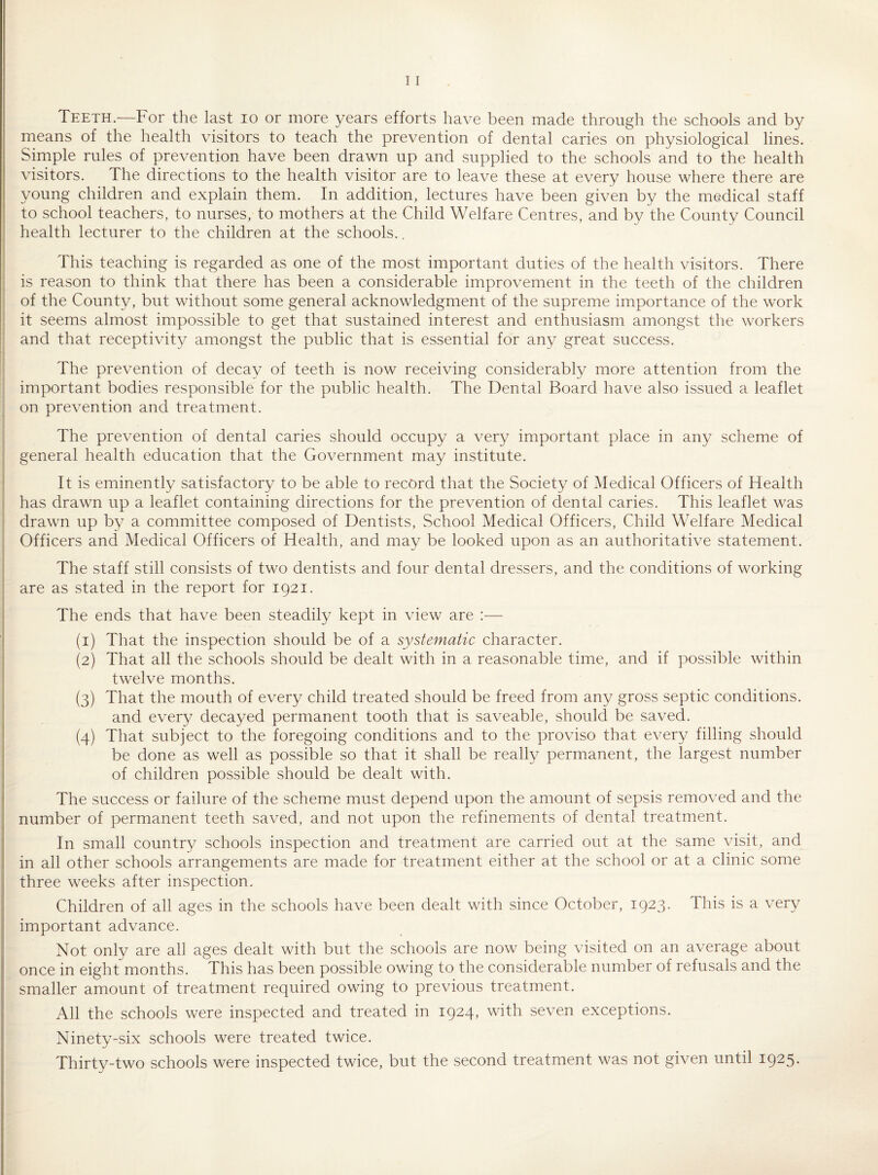 Teeth.—For the last lo or more ^^ears efforts have been made through the schools and by means of the health visitors to teach the prevention of dental caries on physiological lines. Simple rules of prevention have been drawn up and supplied to the schools and to the health visitors. The directions to the health visitor are to leave these at every house where there are young children and explain them. In addition, lectures have been given by the medical staff to school teachers, to nurses, to mothers at the Child Welfare Centres, and by the County Council health lecturer to the children at the schools.. This teaching is regarded as one of the most important duties of the health visitors. There is reason to think that there has been a considerable improvement in the teeth of the children of the County, but without some general acknowledgment of the supreme importance of the work it seems almost impossible to get that sustained interest and enthusiasm amongst the workers and that receptivity amongst the public that is essential for any great success. The prevention of decay of teeth is now receiving considerably more attention from the important bodies responsible for the public health. The Dental Board have also issued a leaflet on prevention and treatment. The prevention of dental caries should occupy a very important place in any scheme of general health education that the Government may institute. It is eminently satisfactory to be able to record that the Society of Medical Officers of Health has drawn up a leaflet containing directions for the prevention of dental caries. This leaflet was drawn up by a committee composed of Dentists, School Medical Officers, Child Welfare Medical Officers and Medical Officers of Health, and may be looked upon as an authoritative statement. The staff still consists of two dentists and four dental dressers, and the conditions of working are as stated in the report for 1921. The ends that have been steadily kept in view are :— (1) That the inspection should be of a systematic character. (2) That all the schools should be dealt with in a reasonable time, and if possible within twelve months. (3) That the mouth of every child treated should be freed from any gross septic conditions. and every decayed permanent tooth that is saveable, should be saved. (4) That subject to the foregoing conditions and to the proviso that every filling should be done as well as possible so that it shall be really permanent, the largest number of children possible should be dealt with. The success or failure of the scheme must depend upon the amount of sepsis removed and the number of permanent teeth saved, and not upon the refinements of dental treatment. In small country schools inspection and treatment are carried out at the same visit, and in all other schools arrangements are made for treatment either at the school or at a clinic some three weeks after inspection. Children of all ages in the schools have been dealt with since October, 1923. This is a very important advance. Not only are all ages dealt with but the schools are now being visited on an average about once in eight months. This has been possible owing to the considerable number of refusals and the smaller amount of treatment required owing to previous treatment. All the schools were inspected and treated in 1924, with seven exceptions. Ninety-six schools were treated twice. Thirty-two schools were inspected twice, but the second treatment was not given until 1925.