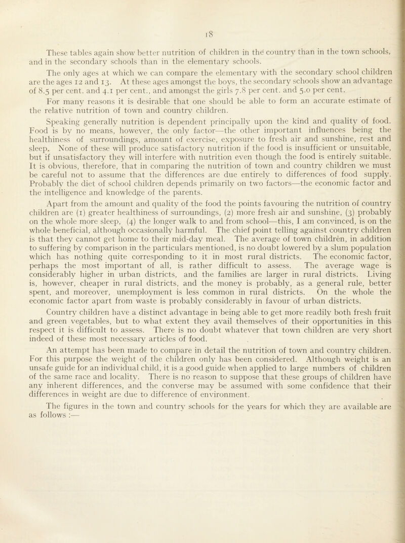 These tables again show l^etter nutrition of cliildren in the country than in the town schools, and in the secondary schools than in the elementary schools. The only ages at which we can compare the elementary with the secondary school children are the ages 12 and 13. At these ages amongst the boys, the secondary schools show an advantage of 8.5 per cent, and 4.1 per cent., and amongst the girls 7.8 per cent, and 5.0 per cent. For many reasons it is desirable that one should be able to form an accurate estimate of the relative nutrition of town and country children. Speaking generally nutrition is dependent principally upon the kind and quality of food. Food is bv no means, however, the only factor—the other important influences being the healthiness of surroundings, amount of exercise, exposure to fresh air and sunshine, rest and sleep. None of these will produce satisfactory nutrition if the food is insufficient or unsuitable, but if unsatisfactory they will interfere with nutrition even though the food is entirely suitable. It is obvious, therefore, that in comparing the nutrition of town and country children we must be careful not to assume that the differences are due entirely to differences of food supply. Probably the diet of school children depends primarily on two factors—the economic factor and the intelligence and knowledge of the parents. Apart from the amount and quality of the food the points favouring the nutrition of country children are (i) greater healthiness of surroundings, (2) more fresh air and sunshine, (3) probably on the whole more sleep, (4) the longer walk to and from school—this, I am convinced, is on the whole beneficial, although occasionally harmful. The chief point telling against country children is that they cannot get home to their mid-day meal. The average of town children, in addition to suffering by comparison in the particulars mentioned, is no doubt lowered by a slum population which has nothing quite corresponding to it in most rural districts. The economic factor, perhaps the most important of all, is rather difficult to assess. The average wage is considerably higher in urban districts, and the families are larger in rural districts. Living is, however, cheaper in rural districts, and the money is probably, as a general rule, better spent, and moreover, unemployment is less common in rural districts. On the whole the economic factor apart from waste is probably considerably in favour of urban districts. Country children have a distinct advantage in being able to get more readily both fresh fruit and green vegetables, but to what extent they avail themselves of their opportunities in this respect it is difficult to assess. There is no doubt whatever that town children are very short indeed of these most necessary articles of food. An attempt has been made to compare in detail the nutrition of town and country children. For this purpose the weight of the children only has been considered. x\lthough weight is an unsafe guide for an individual child, it is a good guide when applied to large numbers of children of the same race and locality. There is no reason to suppose that these groups of children have any inherent differences, and the converse may be assumed with some confidence that their differences in weight are due to difference of environment. The figures in the town and country schools for the years for which they are available are as follows ;—