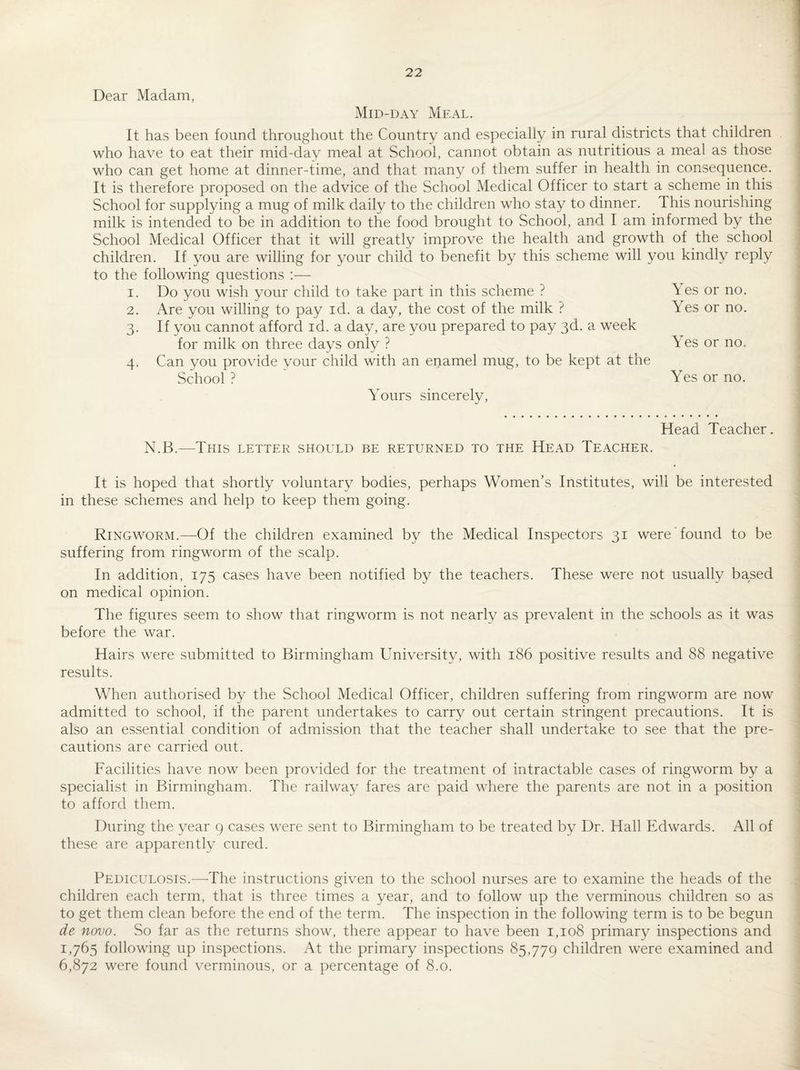 Dear Madam, Mid-day Meal. It has been found throughout the Country and especially in rural districts that children who have to eat their mid-day meal at School, cannot obtain as nutritious a meal as those who can get home at dinner-time, and that many of them suffer in health in consequence. It is therefore proposed on the advice of the School Medical Officer to start a scheme in this School for supplying a mug of milk daily to the children who stay to dinner. This nourishing milk is intended to be in addition to the food brought to School, and I am informed by the School Medical Officer that it will greatly improve the health and growth of the school children. If you are willing for your child to benefit by this scheme will you kindly reply to the following questions :— I. Do you wish your child to take part in this scheme ? Are you willing to pay id. a day, the cost of the milk ? If you cannot afford id. a day, are you prepared to pay 3d. a week for milk on three days only ? Can you provide vour child with an enamel mug, to be kept at the School? Yours sincerely. 2. 3- 4- Yes or no. Yes or no. Yes or no. Yes or no. Head Teacher. N.B.—This letter should be returned to the Head Teacher. It is hoped that shortly voluntary bodies, perhaps Women’s Institutes, will be interested in these schemes and help to keep them going. Ringworm.—^Of the children examined by the Medical Inspectors 31 were found to be suffering from ringworm of the scalp. In addition, 175 cases have been notified by the teachers. These were not usually based on medical opinion. The figures seem to show that ringworm is not nearly as prevalent in the schools as it was before the war. Hairs were submitted to Birmingham University, with 186 positive results and 88 negative results. When authorised by the School Medical Officer, children suffering from ringworm are now admitted to school, if the parent undertakes to carry out certain stringent precautions. It is also an essential condition of admission that the teacher shall undertake to see that the pre¬ cautions are carried out. Facilities have now been provided for the treatment of intractable cases of ringworm by a specialist in Birmingham. The railwav fares are paid where the parents are not in a position to afford them. During the year 9 cases were sent to Birmingham to be treated by Dr. Hall Edwards. All of these are apparently cured. Pediculosis.—-The instructions given to the school nurses are to examine the heads of the children each term, that is three times a year, and to follow up the verminous children so as to get them clean before the end of the term. The inspection in the following term is to be begun de novo. So far as the returns show, there appear to have been 1,108 primary inspections and 1,765 following up inspections. At the primary inspections 85,779 children were examined and 6,872 were found verminous, or a percentage of 8.0.
