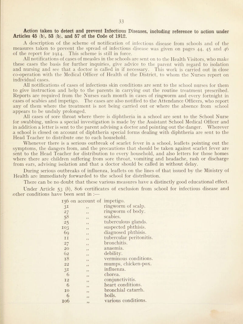Action taken to detect and prevent Infectious Diseases, including reference to action under Articles 45 (b), 53 (b), and 57 of the Code of 1912. A description of the scheme of notification of infectious disease from schools and of the measures taken to prevent the spread of infectious disease was given on pages 44, 45 and 46 of the report for 1914. This scheme is still in force. All notifications of cases of measles in the schools are sent on to the Health Visitors, who make these cases the basis for further inquiries, give advice to the parent with regard to isolation and nursing and see that a doctor is called in if necessary. This work is carried out in close co-operation with the Medical Officer of Health of the District, to whom the Nurses report on individual cases. All notifications of cases of infectious skin conditions are sent to the school nurses for them to give instruction and help to the parents in carrying out the routine treatment prescribed. Reports are required from the Nurses each month in cases of ringworm and every fortnight in cases of scabies and impetigo. The cases are also notified to the Attendance Officers, who report any of them where the treatment is not being carried out or where the absence from school appears to be unduly prolonged. All cases of sore throat where there is diphtheria in a school are sent to the School Nurse for swabbing, unless a special investigation is made by the Assistant School Medical Officer and in addition a letter is sent to the parent advising a doctor and pointing out the danger. Wherever a school is closed on account of diphtheria special forms dealing with diphtheria are sent to the Head Teacher to distribute one to each household. Whenever there is a serious outbreak of scarlet fever in a school, leaflets pointing out the symptoms, the dangers from, and the precautions that should be taken against scarlet fever are sent to the Head Teacher for distribution to every household, and also letters for those homes where there are children suffering from sore throat, vomiting and headache, rash or discharge from ears, advising isolation and that a doctor should be called in without delay. During serious outbreaks of influenza, leaflets on the lines of that issued by the Ministry of Health are immediately forwarded to the school for distribution. There can be no doubt that these various measures have a distinctly good educational effect. Under Article 53 (h), 806 certificates of exclusion from school for infectious disease and -Other conditions have been sent in :— 156 on 31 27 58 25 103 69 11 27 20 62 18 22 31 6 12 6 10 6 106 account of impetigo. ,, ringworm of scalp. ,, ringworm of body. ,, scabies. ,, tuberculous glands. ,, suspected phthisis. ,, diagnosed phthisis. ,, tubercular peritonitis. ,, bronchitis. ,, anaemia. ,, debility. ,, verminous conditions. ,, mumps, chicken-pox. ,, influenza. ,, chorea. ,, conjunctivitis. ,, heart conditions. ,, bronchial catarrh. ,, boils. various conditions. >>