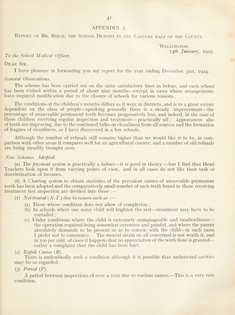 APPENDIX A. Report of Mr. Birch, the School Dentist in the Eastern half of the County. To the School Medical Officer. Wellington, I'^th January, 1925. Dear Sir, I have pleasure in forwarding you my report for the year ending December 31st, 1924. General Observations. The scheme has been carried out on the same satisfactory lines as before, and each school has been visited within a period of about nine months—except in cases where arrangements have required modification due to the closure of schools for various reasons. The conditions of the children’s mouths differs as it were in districts, and is to a great extent dependent on the class of people—speaking generally there is a steady improvement—the percentage of unsaveable permanent teeth becomes progressively less, and indeed, in the case of those children receiving regular inspection and treatment—practically nil ; appearances also of teeth are improving, due to the continued talks on cleanliness from all sources and the formation of leagues of cleanliness, as I have discovered in a few schools. Although the number of refusals still remains higher than we would like it to be, in com¬ parison with other areas it compares well for an agricultural county, and a number of old refusals are being steadily brought over. New Schemes Adopted. (a) The payment system is practically a failure—it is good in theory — but I find that Head Teachers look upon it from varying points of view, and in all cases do not like their task of discrimination of incomes. {h) A Charting system to obtain statistics of the prevalent causes of unsaveable permanent teeth has been adopted and the comparatively small number of such teeth found in those receiving treatment last inspection are divided into those :— (1) Not treated (N.T.) due to causes such as :— (a) Those whose condition does not allow of completion ; (b) In schools where one noisy child will frighten the rest—treatment may have to be curtailed ; (c) Under conditions where the child is extremely unmanageable and insubordinate— the operation required being somewhat extensive and painful, and where the parent absolutely demands to be present so as to console with the child—in such cases I prefer not to commence. The mental strain on all concerned is not worth it, and in 100 per cent, of cases it happens that no appreciation of the work done is granted— rather a complaint that the child has been hurt. (2) Rapid Caries {R). There is undoubtedly such a condition although it is possible that undetected cavities may be so regarded. (3) Period (P). A period between inspections of over a year due to various causes.—This is a very rare condition.