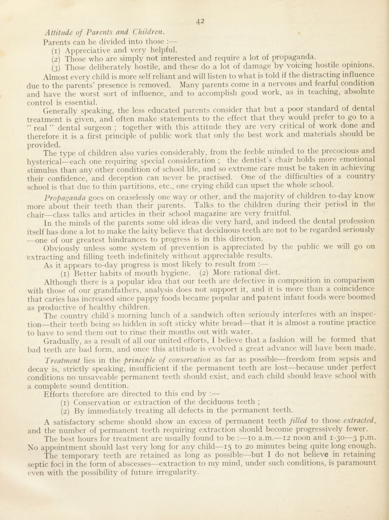 Attitude of Parents and Children. Parents can be divided into those :— (1) Appreciative and very helpful. (2) Those who are simply not interested and require a lot of propaganda. (3) Those deliberately hostile, and these do a lot of damage by voicing hostile opinions. Almost every child is more self reliant and will listen to what is told if the distracting influence due to the parents’ presence is removed. Many parents come in a nervous and fearful condition and have the worst sort of influence, and to accomplish good work, as in teaching, absolute control is essential. Generally speaking, the less educated parents consider that but a poor standard of dental treatment is given, and often make statements to the effect that they would prefer to go to a '' real ” dental surgeon ; together with this attitude they are very critical of work done and therefore it is a first principle of public work that only the best work and materials should be provided. The type of children also varies considerably, from the feeble minded to the precocious and hysterical—each one requiring special consideration ; the dentist s chair holds more emotional stimulus than any other condition of school life, and so extreme care must be taken in achieving their confidence, and deception can never be practised. One of the difficulties of a country school is that due to thin partitions, etc., one crying child can upset the whole school. Propaganda goes on ceaselessly one way or other, and the majority of children to-da}^ know more about their teeth than their parents. Talks to the children during their period in the chair—class talks and articles in their school magazine are very fruitful. In the minds of the parents some old ideas die very hard, and indeed the dental profession itself has done a lot to make the laity believe that deciduous teeth are not to be regarded seriously —one of our greatest hindrances to progress is in this direction. Obviously unless some system of prevention is appreciated by the public we will go on ■extracting and filling teeth indefinitely without appreciable results. As it appears to-day progress is most likely to result from :— (i) Better habits of mouth hygiene. (2) More rational diet. Although there is a popular idea that our teeth are defective in composition in comparison with those of our grandfathers, analysis does not support it, and it is more than a coincidence that caries has increased since pappy foods became popular and patent infant foods were boomed as productive of healthy children. The country child’s morning lunch of a sandwich often seriously interferes with an inspec¬ tion—their teeth being so hidden in soft sticky white bread—that it is almost a routine practice to have to send them out to rinse their mouths out with water. Gradually, as a result of all our united efforts, 1 believe that a fashion will be formed that bad teeth are bad form, and once this attitude is evolved a great advance will have been made. Treatment lies in the principle of conservation as far as possible-—freedom from sepsis and decay is, strictly speaking, insufficient if the permanent teeth are lost—because under perfect conditions no unsaveable permanent teeth should exist, and each child should leave school with a complete sound dentition. Efforts therefore are directed to this end by ;— (1) Conservation or extraction of the deciduous teeth ; (2) By immediately treating all defects in the permanent teeth. A satisfactory scheme should show an excess of permanent teeth filled to those extracted, and the number of permanent teeth requiring extraction should become progressively fewer. The best hours for treatment are usually found to be ;—10 a.m.—12 noon and 1-30—3 pun. No appointment should last very long for any child—15 to 20 minutes being quite long enough. The temporary teeth are retained as long as possible—but I do not believe in retaining septic foci in the form of abscesses—extraction to my mind, under such conditions, is paramount even with the possibility of future irregularity.