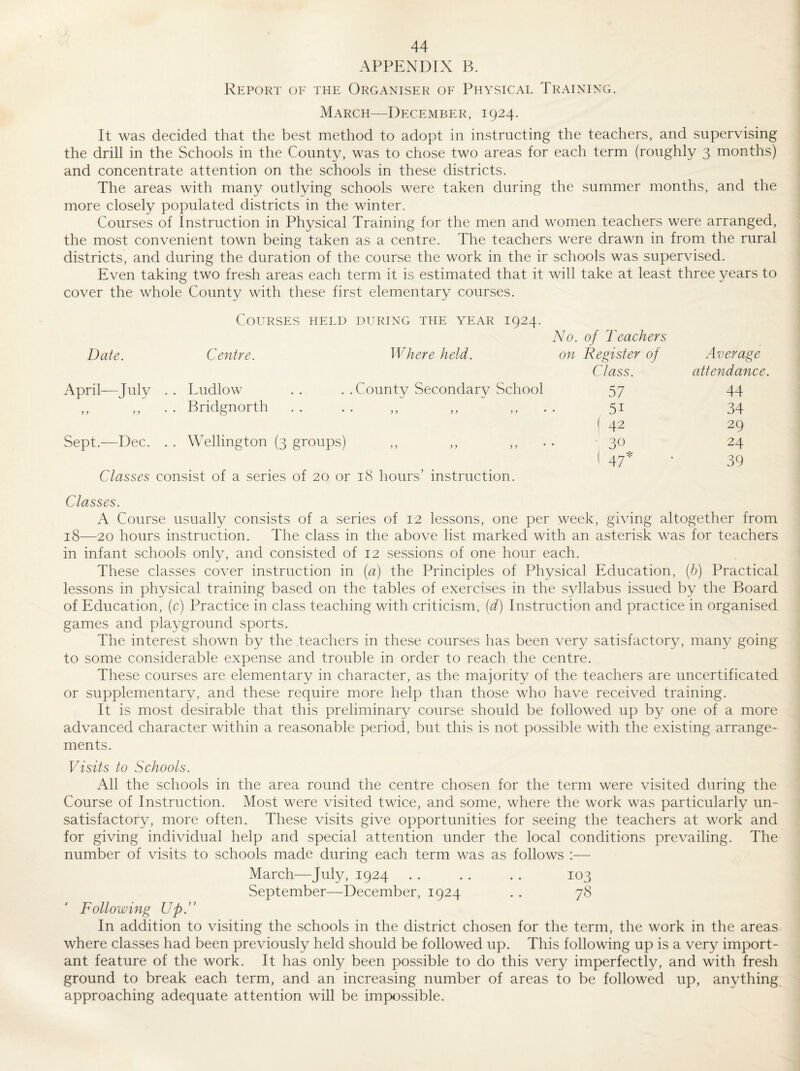 APPENDIX B. Report of the Organiser of Physical Training. March—December, 1924. It was decided that the best method to adopt in instructing the teachers, and supervising the drill in the Schools in the County, was to chose two areas for each term (roughly 3 months) and concentrate attention on the schools in these districts. The areas with many outlying schools were taken during the summer months, and the more closely populated districts in the winter. Courses of Instruction in Physical Training for the men and women teachers were arranged, the most convenient town being taken as a centre. The teachers were drawn in from the rural districts, and during the duration of the course the work in the ir schools was supervised. Even taking two fresh areas each term it is estimated that it will take at least three years to cover the whole County with these first elementary courses. Courses held during the year 1924. AT. of Teachers Date. Centre. Where held. on Register of Average Class. attendance. April—July .. Ludlow .. .. County Secondary School 57 44 „ . Bridgnorth ....,, ,, • 51 34 ( 42 29 Sept.—Dec. . . Wellington (3 groups) ,, ,, • 30 24 I 47* ■ 39 Classes consist of a series of 20 or 18 hours’ instruction. Classes. A Course usually consists of a series of 12 lessons, one per week, giving altogether from 18—20 hours instruction. The class in the above list marked with an asterisk was for teachers in infant schools onlv, and consisted of 12 sessions of one hour each. These classes cover instruction in (a) the Principles of Physical Education, (h) Practical lessons in physical training based on the tables of exercises in the syllabus issued by the Board of Education, (c) Practice in class teaching with criticism, {d) Instruction and practice in organised games and playground sports. The interest shown by the .teachers in these courses has been very satisfactory, many going to some considerable expense and trouble in order to reach the centre. These courses are elementary in character, as the majority of the teachers are uncertificated or supplementary, and these require more help than those who have received training. It is most desirable that this preliminary course should be followed up by one of a more advanced character within a reasonable period, but this is not possible with the existing arrange¬ ments. Visits to Schools. All the schools in the area round the centre chosen for the term were visited during the Course of Instruction. Most were visited twice, and some, where the work was particularly un¬ satisfactory, more often. These visits give opportunities for seeing the teachers at work and for giving individual help and special attention under the local conditions prevailing. The number of visits to schools made during each term was as follows :— March—July, 1924 . . . . . . 103 September—December, 1924 . . 78 Following Up.” In addition to visiting the schools in the district chosen for the term, the work in the areas where classes had been previously held should be followed up. This following up is a very import¬ ant feature of the work. It has only been possible to do this very imperfectly, and with fresh ground to break each term, and an increasing number of areas to be followed up, anything approaching adequate attention will be impo.ssible.