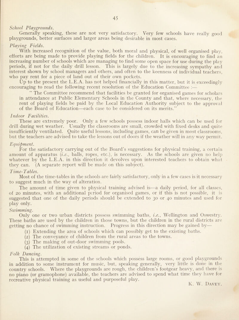 School Playgrounds. Generally speaking, these are not very satisfactory. Very few schools have really good playgrounds, better surfaces and larger areas being desirable in most cases. Playing Fields. With increased recognition of the value, both moral and physical, of well organised play, efforts are being made to provide playing fields for the children. It is encouraging to find an increasing number of schools which are managing to find some open space for use during the play periods, if not for the daily drill lesson. This is largely due to the increasing sympathy and interest shown by school managers and others, and often to the keenness of individual teachers, who pay rent for a piece of land out of their own pockets. Up to the present the L.E.A. has not helped financially in this matter, but it is exceedingly encouraging to read the following recent resolution of the Education Committee :— '' The Committee recommend that facilities be granted for organised games for scholars in attendance at Public Elementary Schools in the County and that, where necessary, the rent of playing fields be paid by the Local Education Authority subject to the approval of the Board of Education—each case to be considered on its merits.” Indoor Facilities. These are extremely poor. Only a few schools possess indoor halls which can be used for drill during wet weather. Usually the classrooms are small, crowded with fixed desks and quite insufficiently ventilated. Quite useful lessons, including games, can be given in most classrooms, but the teachers are advised to take the lessons out of doors if the weather will in any way permit. Equipment. For the satisfactory carrying out of the Board’s suggestions for physical training, a certain amount of apparatus (i.e., balls, ropes, etc.), is necessary. As the schools are given no help whatever by the L.E.A. in this direction it devolves upon interested teachers to obtain what they can. (A separate report will be made on this subject). Time- Tables. Most of the time-tables in the schools are fairly satisfactory, only in a few cases is it necessary to suggest much in the way of alteration. The amount of time given to physical training advised is-—a daily period, for all classes, of 20 minutes, with an additional period for organised games, or if this is not possible, it is suggested that one of the daily periods should be extended to 30 or 40 minutes and used for play only. Swimming. Only one or two urban districts possess swimming baths, i.e., Wellington and Oswestry. These baths are used by the children in those towns, but the children in the rural districts are getting no chance of swimming instruction. Progress in this direction may be gained by— (1) Extending the area of schools which can possibly get to the existing baths. (2) The conveyance of children from the rural areas to the towns. (3) The making of out-door swimming pools. (4) The utilization of existing streams or ponds. Folk Dancing. This is attempted in some of the schools which possess large rooms, or good playgrounds in addition to some instrument for music, but, speaking generally, very little is done in the country schools. Where the playgrounds are rough, the children’s footgear heavy, and there is no piano (or gramophone) available, the teachers are advised to spend what time they have for recreative physical training as useful and purposeful piay. K. W. Davey.