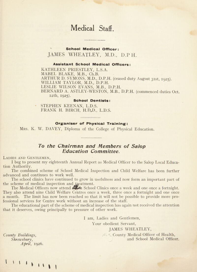 Medical Staff. School Medical Officer: JAMES WHEATLEY, M.D., D.P H. Assistant School Medical Officers: KATHLEEN PRIESTLEY, L.S.A. MABEL BLAKE, M.B., Ch.B. ARTHUR D. SYMONS, M.D., D.P.H. (ceased duty August 31st, 1023). WILLIAM TAYLOR, M.D., D.P.H. LESLIE WILSON EVANS, M.B., D.P.H. BERNARD A. ASTLEY-WESTON, M.B., D.P.H. (commenced duties Oct. I2th, 1925). School Dentists: STEPHEN KEENAN, L.D.S. FRANK H. BIRCH, H.D.D., L.D.S. Organiser of* Physical Training: Mrs. K. W. DAVEY, Diploma of the College of Physical Education. To the Chairman and Members of Salop Education Committee. Ladies and Gentlemen, I beg to present my eighteenth Annual Report as Medical Officer to the Salop Local Educa¬ tion Authority. The combined scheme of School Medical Inspection and Child Welfare has been further advanced and continues to work well. The school clinics have continued to grow in usefulness and now form an important part of the scheme of medical inspection and treatment. The Medical Officers now attend £&&& School Clinics once a week and one once a fortnight. They also attend nine Child Welfare Centres once a week, three once a fortnight and one once a month. The limit has now been reached so that it will not be possible to provide more pro¬ fessional services for Centre work without an increase of the staff. The educational part of the scheme of medical inspection has again not received the attention that it deserves, owing principally to pressure of other work. I am, Ladies and Gentlemen, Your obedient Servant, JAMES WHEATLEY, County Buildings, /A C County Medical Officer of Health, Shrewsbury, and School Medical Officer. April, 1926. •Ml