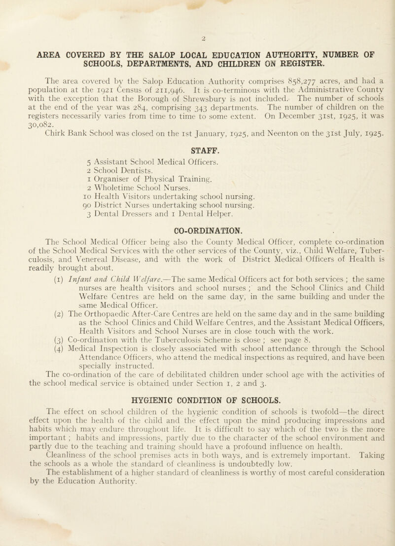 AREA COVERED BY THE SALOP LOCAL EDUCATION AUTHORITY, NUMBER OF SCHOOLS, DEPARTMENTS, AND CHILDREN ON REGISTER. The area covered by the Salop Education Authority comprises 858,277 acres, and had a population at the 1921 Census of 211,946. It is co-terminous with the Administrative County with the exception that the Borough of Shrewsbury is not included. The number of schools at the end of the year was 284, comprising 343 departments. The number of children on the registers necessarily varies from time to time to some extent. On December 31st, 1925, it was 30,082. Chirk Bank School was closed on the 1st January, 1925, and Neenton on the 31st July, 1925. STAFF. 5 Assistant School Medical Officers. 2 School Dentists. 1 Organiser of Physical Training. 2 Wholetime School Nurses. 10 Health Visitors undertaking school nursing. 90 District Nurses undertaking school nursing. 3 Dental Dressers and 1 Dental Helper. CO-ORDINATION. The School Medical Officer being also the County Medical Officer, complete co-ordination of the School Medical Services with the other services of the County, viz., Child Welfare, Tuber¬ culosis, and Venereal Disease, and with the work of District Medical Officers of Health is readily brought about. (1) Infant and Child Welfare.—The same Medical Officers act for both services ; the same nurses are health visitors and school nurses ; and the School Clinics and Child Welfare Centres are held on the same day, in the same building and under the same Medical Officer. (2) The Orthopaedic After-Care Centres are held on the same day and in the same building as the School Clinics and Child Welfare Centres, and the Assistant Medical Officers, Health Visitors and School Nurses are in close touch with the work. (3) Co-ordination with the Tuberculosis Scheme is close ; see page 8. (4) Medical Inspection is closely associated with school attendance through the School Attendance Officers, who attend the medical inspections as required, and have been specially instructed. The co-ordination of the care of debilitated children under school age with the activities of the school medical service is obtained under Section 1, 2 and 3. HYGIENIC CONDITION OF SCHOOLS. The effect on school children of the hygienic condition of schools is twofold—the direct effect upon the health of the child and the effect upon the mind producing impressions and habits which may endure throughout life. It is difficult to say which of the two is the more important ; habits and impressions, partly due to the character of the school environment and partly due to the teaching and training should have a profound influence on health. Cleanliness of the school premises acts in both ways, and is extremely important. Taking the schools as a whole the standard of cleanliness is undoubtedly low. The establishment of a higher standard of cleanliness is worthy of most careful consideration by the Education Authority.