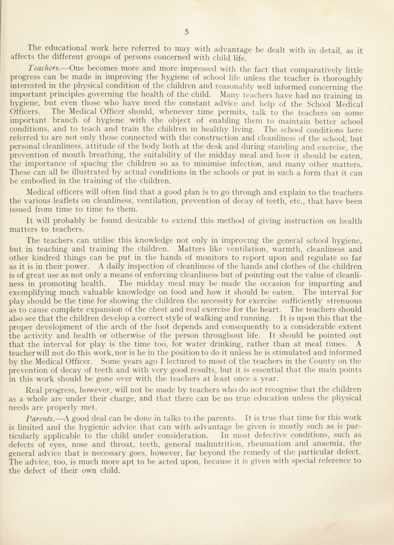 The educational work here referred to may with advantage be dealt with in detail, as it affects the different groups of persons concerned with child life. Teachers— One becomes more and more impressed with the fact that comparatively little progress can be made in improving the hygiene of school life unless the teacher is thoroughly interested in the physical condition of the children and reasonably well informed concerning the important principles governing the health of the child. Many teachers have had no training in hygiene, but even those who have need the constant advice and help of the School Medical Officers. The Medical Officer should, whenever time permits, talk to the teachers on some important branch of hygiene with the object of enabling them to maintain better school conditions, and to teach and train the children in healthy living. The school conditions here referred to are not only those connected with the construction and cleanliness of the school, but personal cleanliness, attitude of the body both at the desk and during standing and exercise, the prevention of mouth breathing, the suitability of the midday meal and how it should be eaten, the importance of spacing the children so as to minimise infection, and many other matters. These can all be illustrated by actual conditions in the schools or put in such a form that it can be embodied in the training of the children. Medical officers will often find that a good plan is to go through and explain to the teachers the various leaflets on cleanliness, ventilation, prevention of decay of teeth, etc., that have been issued from time to time to them. It will probably be found desirable to extend this method of giving instruction on health matters to teachers. The teachers can utilise this knowledge not only in improving the general school hygiene, but in teaching and training the children. Matters like ventilation, warmth, cleanliness and other kindred things can be put in the hands of monitors to report upon and regulate so far as it is in their power. A daily inspection of cleanliness of the hands and clothes of the children is of great use as not only a means of enforcing cleanliness but of pointing out the value of cleanli¬ ness in promoting health. The midday meal may be made the occasion for imparting and exemplifying much valuable knowledge on food and how it should be eaten. The interval for play should be the time for showing the children the necessity for exercise sufficiently strenuous as to cause complete expansion of the chest and real exercise for the heart. The teachers should also see that the children develop a correct style of walking and running. It is upon this that the proper development of the arch of the foot depends and consequently to a considerable extent the activity and health or otherwise of the person throughout life. It should be pointed out that the interval for play is the time too, for water drinking, rather than at meal times. A teacher will not do this work, nor is he in the position to do it unless he is stimulated and informed by the Medical Officer. Some years ago I lectured to most of the teachers in the County on the prevention of decay of teeth and with very good results, but it is essential that the main points in this work should be gone over with the teachers at least once a year. Real progress, however, will not be made by teachers who do not recognise that the children as a whole are under their charge, and that there can be no true education unless the physical needs are properly met. Parents.—-A good deal can be done in talks to the parents. It is true that time for this work is limited and the hygienic advice that can with advantage be given is mostly such as is par¬ ticularly applicable to the child under consideration. In most defective conditions, such as defects of eyes, nose and throat, teeth, general malnutrition, rheumatism and anaemia, the general advice that is necessary goes, however, far beyond the remedy of the particular defect. The advice, too, is much more apt to be acted upon, because it is given with special reference to the defect of their own child.