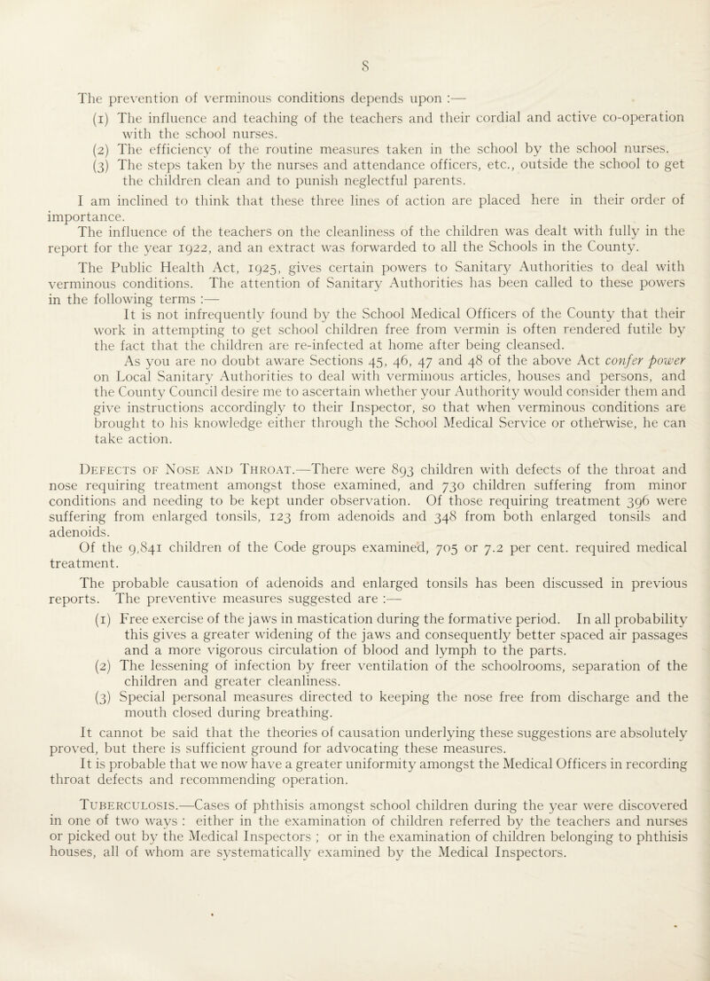 s The prevention of verminous conditions depends upon :— (1) The influence and teaching of the teachers and their cordial and active co-operation with the school nurses. (2) The efficiency of the routine measures taken in the school by the school nurses. (3) The steps taken by the nurses and attendance officers, etc., outside the school to get the children clean and to punish neglectful parents. I am inclined to think that these three lines of action are placed here in their order of importance. The influence of the teachers on the cleanliness of the children was dealt with fully in the report for the year 1922, and an extract was forwarded to all the Schools in the County. The Public Health Act, 1925, gives certain powers to Sanitary Authorities to deal with verminous conditions. The attention of Sanitary Authorities has been called to these powers in the following terms :— It is not infrequently found by the School Medical Officers of the County that their work in attempting to get school children free from vermin is often rendered futile by the fact that the children are re-infected at home after being cleansed. As you are no doubt aware Sections 45, 46, 47 and 48 of the above Act confer power on Local Sanitary Authorities to deal with verminous articles, houses and persons, and the County Council desire me to ascertain whether your Authority would consider them and give instructions accordingly to their Inspector, so that when verminous conditions are brought to his knowledge either through the School Medical Service or otherwise, he can take action. Defects of Nose and Throat.—There were 893 children with defects of the throat and nose requiring treatment amongst those examined, and 730 children suffering from minor conditions and needing to be kept under observation. Of those requiring treatment 396 were suffering from enlarged tonsils, 123 from adenoids and 348 from both enlarged tonsils and adenoids. Of the 9,841 children of the Code groups examined, 705 or 7.2 per cent, required medical treatment. The probable causation of adenoids and enlarged tonsils has been discussed in previous reports. The preventive measures suggested are (1) Free exercise of the jaws in mastication during the formative period. In all probability this gives a greater widening of the jaws and consequently better spaced air passages and a more vigorous circulation of blood and lymph to the parts. (2) The lessening of infection by freer ventilation of the schoolrooms, separation of the children and greater cleanliness. (3) Special personal measures directed to keeping the nose free from discharge and the mouth closed during breathing. It cannot be said that the theories of causation underlying these suggestions are absolutely proved, but there is sufficient ground for advocating these measures. It is probable that we now have a greater uniformity amongst the Medical Officers in recording throat defects and recommending operation. Tuberculosis.—Cases of phthisis amongst school children during the year were discovered in one of two ways : either in the examination of children referred by the teachers and nurses or picked out by the Medical Inspectors ; or in the examination of children belonging to phthisis houses, all of whom are systematically examined by the Medical Inspectors.