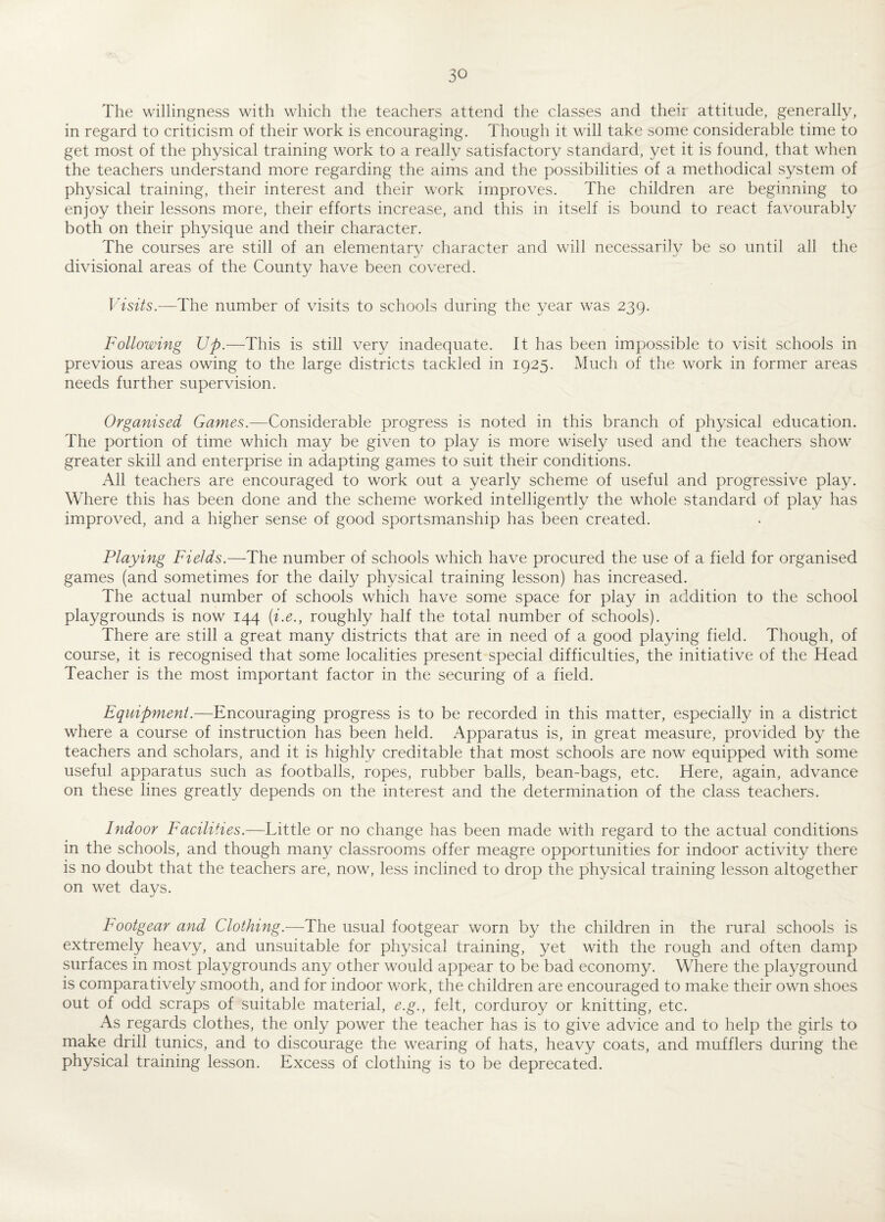 The willingness with which the teachers attend the classes and theii attitude, generally, in regard to criticism of their work is encouraging. Though it will take some considerable time to get most of the physical training work to a really satisfactory standard, yet it is found, that when the teachers understand more regarding the aims and the possibilities of a methodical system of physical training, their interest and their work improves. The children are beginning to enjoy their lessons more, their efforts increase, and this in itself is bound to react favourably both on their physique and their character. The courses are still of an elementary character and will necessarily be so until all the divisional areas of the County have been covered. Visits.—The number of visits to schools during the year was 239. Following Up.—This is still very inadequate. It has been impossible to visit schools in previous areas owing to the large districts tackled in 1925. Much of the work in former areas needs further supervision. Organised Games.—Considerable progress is noted in this branch of physical education. The portion of time which may be given to play is more wisely used and the teachers show greater skill and enterprise in adapting games to suit their conditions. All teachers are encouraged to work out a yearly scheme of useful and progressive play. Where this has been done and the scheme worked intelligently the whole standard of play has improved, and a higher sense of good sportsmanship has been created. Playing Fields.—The number of schools which have procured the use of a field for organised games (and sometimes for the daily physical training lesson) has increased. The actual number of schools which have some space for play in addition to the school playgrounds is now 144 (i.e., roughly half the total number of schools). There are still a great many districts that are in need of a good playing field. Though, of course, it is recognised that some localities present special difficulties, the initiative of the Head Teacher is the most important factor in the securing of a field. Equipment.—Encouraging progress is to be recorded in this matter, especially in a district where a course of instruction has been held. Apparatus is, in great measure, provided by the teachers and scholars, and it is highly creditable that most schools are now equipped with some useful apparatus such as footballs, ropes, rubber balls, bean-bags, etc. Here, again, advance on these lines greatly depends on the interest and the determination of the class teachers. Indoor Facilities.—Little or no change has been made with regard to the actual conditions in the schools, and though many classrooms offer meagre opportunities for indoor activity there is no doubt that the teachers are, now, less inclined to drop the physical training lesson altogether on wet days. Footgear and Clothing.—The usual footgear worn by the children in the rural schools is extremely heavy, and unsuitable for physical training, yet with the rough and often damp surfaces in most playgrounds any other would appear to be bad economy. Where the playground is comparatively smooth, and for indoor work, the children are encouraged to make their own shoes out of odd scraps of suitable material, e.g.y felt, corduroy or knitting, etc. As regards clothes, the only power the teacher has is to give advice and to help the girls to make drill tunics, and to discourage the wearing of hats, heavy coats, and mufflers during the physical training lesson. Excess of clothing is to be deprecated.