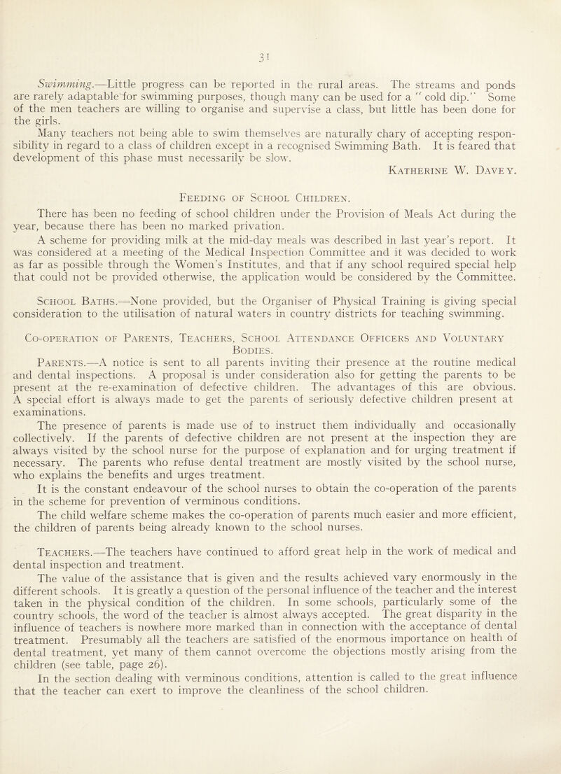 Swimming.—Little progress can be reported in the rural areas. The streams and ponds are rarely adaptableTor swimming purposes, though many can be used for a  cold dip.’' Some of the men teachers are willing to organise and supervise a class, but little has been done for the girls. Many teachers not being able to swim themselves are naturally chary of accepting respon¬ sibility in regard to a class of children except in a recognised Swimming Bath. It is feared that development of this phase must necessarily be slow. Katherine W. Davey. Feeding of School Children. There has been no feeding of school children under the Provision of Meals Act during the year, because there has been no marked privation. A scheme for providing milk at the mid-day meals was described in last year’s report. It was considered at a meeting of the Medical Inspection Committee and it was decided to work as far as possible through the Women’s Institutes, and that if any school required special help that could not be provided otherwise, the application would be considered by the Committee. School Baths.—None provided, but the Organiser of Physical Training is giving special consideration to the utilisation of natural waters in country districts for teaching swimming. Co-operation of Parents, Teachers, School Attendance Officers and Voluntary Bodies. Parents.—A notice is sent to all parents inviting their presence at the routine medical and dental inspections. A proposal is under consideration also for getting the parents to be present at the re-examination of defective children. The advantages of this are obvious. A special effort is always made to get the parents of seriously defective children present at examinations. The presence of parents is made use of to instruct them individually and occasionally collectively. If the parents of defective children are not present at the inspection they are always visited by the school nurse for the purpose of explanation and for urging treatment if necessary. The parents who refuse dental treatment are mostly visited by the school nurse, who explains the benefits and urges treatment. It is the constant endeavour of the school nurses to obtain the co-operation of the parents in the scheme for prevention of verminous conditions. The child welfare scheme makes the co-operation of parents much easier and more efficient, the children of parents being already known to the school nurses. Teachers.—The teachers have continued to afford great help in the work of medical and dental inspection and treatment. The value of the assistance that is given and the results achieved vary enormously in the different schools. It is greatly a question of the personal influence of the teacher and the interest taken in the physical condition of the children. In some schools, particularly some of the country schools, the word of the teacher is almost always accepted. The great disparity in the influence of teachers is nowhere more marked than in connection with the acceptance of dental treatment. Presumably all the teachers are satisfied of the enormous importance on health of dental treatment, yet many of them cannot overcome the objections mostly arising from the children (see table, page 26). In the section dealing with verminous conditions, attention is called to the great influence that the teacher can exert to improve the cleanliness of the school children.