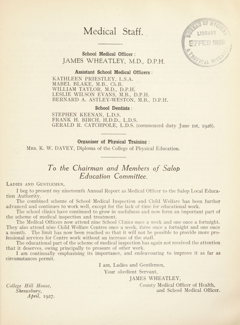 Medical Staff. School Medical Officer : JAMES WHEATLEY, M.D., D.P.H. Assistant School Medical Officers : KATHLEEN PRIESTLEY, L.S.A. MABEL BLAKE, M.B., Ch.B. WILLIAM TAYLOR, M.D., D.P.H. LESLIE WILSON EVANS, M.B., D.P.H. BERNARD A. ASTLEY-WESTON, M.B., D.P.H. School Dentists : STEPHEN KEENAN, L.D.S. FRANK H. BIRCH, H.D.D., L.D.S. GERALD R. CATCHPOLE, L.D.S. (commenced duty June ist, 1926). Organiser o£ Physical Training : Mrs. K. W. DAVEY, Diploma of the College of Physical Education. To the Chairman and Members of Salop Education Committee. Ladies and Gentlemen, I beg to present my nineteenth Annual Report as Medical Officer to the Salop Local Educa¬ tion Authority. The combined scheme of School Medical Inspection and Child Welfare has been further advanced and continues to work well, except for the lack of time for educational work. The school clinics have continued to grow in usefulness and now form an important part of the scheme of medical inspection and treatment. The Medical Officers now attend nine School Clinics once a week and one once a fortnight. They also attend nine Child Welfare Centres once a week, three once a fortnight and one once a month. The limit has now been reached so that it will not be possible to provide more pro¬ fessional services for Centre work without an increase of the staff. The educational part of the scheme of medical inspection has again not received the attention that it deserves, owing principally to pressure of other work. I am continually emphasising its importance, and endeavouring to improve it as far as circumstances permit. I am, Ladies and Gentlemen, Your obedient Servant, JAMES WHEATLEY, College Hill House, County Medical Officer of Health, Shrewsbury, and School Medical Officer. April, 1927.