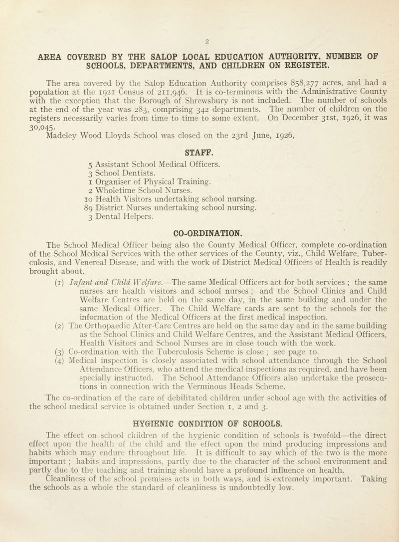 AREA COVERED BY THE SALOP LOCAL EDUCATION AUTHORITY, NUMBER OF SCHOOLS, DEPARTMENTS, AND CHILDREN ON REGISTER. The area covered by the Salop Education Authority comprises 858,277 acres, and had a population at the 1921 Census of 211,946. It is co-terminous with the Administrative County with the exception that the Borough of Shrewsbury is not included. The number of schools at the end of the year was 283, comprising 342 departments. The number of children on the registers necessarily varies from time to time to some extent. On December 31st, 1926, it was 30,045. Madeley Wood Lloyds School was closed on the 23rd June, 1926, STAFF. 5 Assistant School Medical Officers. 3 School Dentists. 1 Organiser of Physical Training. 2 Wholetime School Nurses. 10 Health Visitors undertaking school nursing. 89 District Nurses undertaking school nursing. 3 Dental Helpers. CO-ORDINATION. The School Medical Officer being also the County Medical Officer, complete co-ordination of the School Medical Services with the other services of the County, viz., Child Welfare, Tuber¬ culosis, and Venereal Disease, and with the work of District Medical Officers of Health is readily brought about. (1) Infant and Child Welfare.—The same Medical Officers act for both services ; the same nurses are health visitors and school nurses ; and the School Clinics and Child Welfare Centres are held on the same day, in the same building and under the same Medical Officer. The Child Welfare cards are sent to the schools for the information of the Medical Officers at the first medical inspection. (2) The Orthopaedic After-Care Centres are held on the same day and in the same building as the School Clinics and Child Welfare Centres, and the Assistant Medical Officers, Health Visitors and School Nurses are in close touch with the work. (3) Co-ordination with the Tuberculosis Scheme is close ; see page 10. (4) Medical inspection is closely associated with school attendance through the School Attendance Officers, who attend the medical inspections as required, and have been specially instructed. The School Attendance Officers also undertake the prosecu¬ tions in connection with the Verminous Heads Scheme. The co-ordination of the care of debilitated children under school age with the activities of the school medical service is obtained under Section 1, 2 and 3. HYGIENIC CONDITION OF SCHOOLS. The effect on school children of the hygienic condition of schools is twofold—the direct effect upon the health of the child and the effect upon the mind producing impressions and habits which may endure throughout life. It is difficult to say which of the two is the more important ; habits and impressions, partly due to the character of the school environment and partly due to the teaching and training should have a profound influence on health. Cleanliness of the school premises acts in both ways, and is extremely important. Taking the schools as a whole the standard of cleanliness is undoubtedly low.