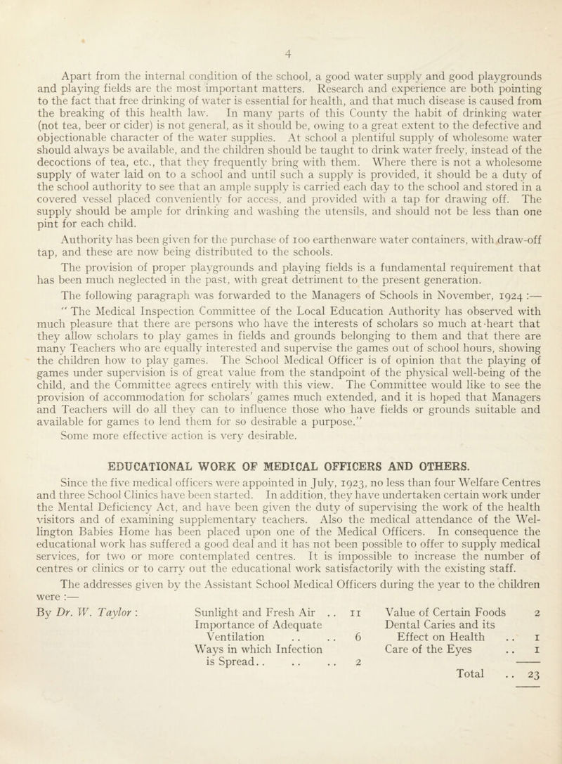 Apart from the internal condition of the school, a good water supply and good playgrounds and playing fields are the most important matters. Research and experience are both pointing to the fact that free drinking of water is essential for health, and that much disease is caused from the breaking of this health law. In many parts of this County the habit of drinking water (not tea, beer or cider) is not general, as it should be, owing to a great extent to the defective and objectionable character of the water supplies. At school a plentiful supply of wholesome water should always be available, and the children should be taught to drink water freely, instead of the decoctions of tea, etc., that they frequently bring with them. Where there is not a wholesome supply of water laid on to a school and until such a supply is provided, it should be a duty of the school authority to see that an ample supply is carried each day to the school and stored in a covered vessel placed conveniently for access, and provided with a tap for drawing off. The supply should be ample for drinking and washing the utensils, and should not be less than one pint for each child. Authority has been given for the purchase of ioo earthenware water containers, with draw-off tap, and these are now being distributed to the schools. The provision of proper playgrounds and playing fields is a fundamental requirement that has been much neglected in the past, with great detriment to the present generation. The following paragraph was forwarded to the Managers of Schools in November, 1924 :—  The Medical Inspection Committee of the Local Education Authority has observed with much pleasure that there are persons who have the interests of scholars so much at-heart that they allow scholars to play games in fields and grounds belonging to them and that there are many Teachers who are equally interested and supervise the games out of school hours, showing the children how to play games. The School Medical Officer is of opinion that the playing of games under supervision is of great value from the standpoint of the physical well-being of the child, and the Committee agrees entirely with this view. The Committee would like to see the provision of accommodation for scholars’ games much extended, and it is hoped that Managers and Teachers will do all they can to influence those who have fields or grounds suitable and available for games to lend them for so desirable a purpose.” Some more effective action is very desirable. EDUCATIONAL WORK OF MEDICAL OFFICERS AND OTHERS. Since the five medical officers were appointed in July, 1923, no less than four Welfare Centres and three School Clinics have been started. In addition, they have undertaken certain work under the Mental Deficiency Act, and have been given the duty of supervising the work of the health visitors and of examining supplementary teachers. Also the medical attendance of the Wel¬ lington Babies Home has been placed upon one of the Medical Officers. In consequence the educational work has suffered a good deal and it has not been possible to offer to supply medical services, for two or more contemplated centres. It is impossible to increase the number of centres or clinics or to carry out the educational work satisfactorily with the existing staff. The addresses given by the Assistant School Medical Officers during the year to the children were :— By Dr. W. Taylor : Sunlight and Fresh Air . . 11 Importance of Adequate Ventilation . . . . 6 Ways in which Infection is Spread. . . . . . 2 Value of Certain Foods 2 Dental Caries and its Effect on Health . . 1 Care of the Eyes .. 1 Total .. 23