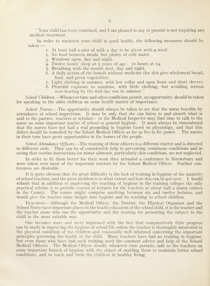 '* Your child has been examined, and I am pleased to say at present is not requiring any medical treatment. In order to maintain your child in good health, the following measures should be taken — 1. At least half-a-pint of milk a day to be given with a meal. 2. No food between meals, but plenty of cold water. 3. Windows open, day and night. 4. Twelve hours’ sleep at 5 years of age : 10 hours at 14. 5. Breathing with the mouth shut, day and night. 6. A daily action of the bowels without medicine (for this give wholemeal bread, fruit, and green vegetables). 7. Light clothing in summer, with low collar and open front and short sleeves. 8. Plentiful exposure to sunshine, with little clothing, but avoiding serious over-heating by the mid-day sun in summer.” School Children.—Whenever time and other conditions permit, an opportunity should be taken for speaking to the older children on some health matter of importance. School Nurses— The opportunity should always be taken to see that the nurse benefits by attendance at school inspections. It may be only that she can listen to and absorb what is said to the parents, teachers or scholars : or the Medical Inspector may find time to talk to the nurse on some important matter of school or general hygiene. It must always be remembered that the nurses have not had a real grounding in hygiene based on physiology, and that this defect should be remedied by the School Medical Officer as far as lies in his power. The nurses in their turn have great opportunities in the homes of the people. School Attendance Officers.—The training of these officers is a different matter and is directed to different ends. They can be of considerable help in preventing verminous conditions and in seeing that routine instructions for minor ailments, particularly skin conditions, are not neglected. In order to fit them better for their work they attended a conference in Shrewsbury and were taken over most of the important matters by the School Medical Officer. Further con¬ ferences are desirable. It is quite obvious that the great difficulty is the lack of training in hygiene of the majority of school teachers, and the great problem is to what extent and how this can be got over. I would submit that in addition to improving the teaching of hygiene in the training colleges the only practical scheme is to provide courses of lectures for the teachers at about half a dozen centres in the County. The course might comprise anything between six and twelve lectures, and would give the teacher some insight into hygiene and its teaching to school children. Teachers.—Although the Medical Officer, the Dentist, the Physical Organiser and the School Nurse have important places in the health education of the school child, it is the teacher and the teacher alone who has the opportunity and the training for presenting the subject to the child in the most suitable way. One becomes more and more impressed with the fact that comparatively little progress can be made in improving the hygiene of school life unless the teacher is thoroughly interested in the physical condition of the children and reasonably well informed concerning the important principles governing the health of the child. Many teachers have had no training in hygiene, but even those who have had such training need the constant advice and help of the School Medical Officers. The Medical Officer should, whenever time permits, talk to the teachers on some important branch of hygiene with the object of enabling them to maintain better school conditions, and to teach and train the children in healthy living.