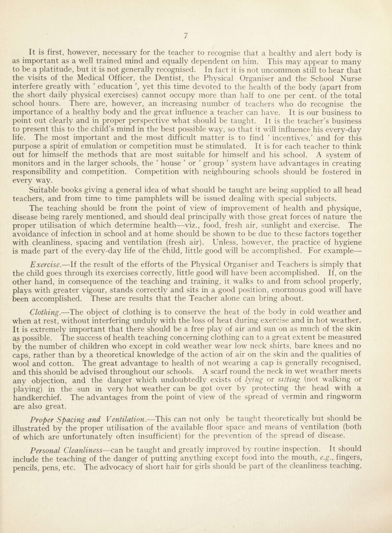 It is first, however, necessary for the teacher to recognise that a healthy and alert body is as important as a well trained mind and equally dependent on him. This may appear to many to be a platitude, but it is not generally recognised. In fact it is not uncommon still to hear that the visits of the Medical Officer, the Dentist, the Physical Organiser and the School Nurse interfere greatly with ' education ’, yet this time devoted to the health of the body (apart from the short daily physical exercises) cannot occupy more than half to one per cent, of the total school hours. There are, however, an increasing number of teachers who do recognise the importance of a healthy body and the great influence a teacher can have. It is our business to point out clearly and in proper perspective what should be taught. It is the teacher’s business to present this to the child’s mind in the best possible way, so that it will influence his every-day life. The most important and the most difficult matter is to find ' incentives,’ and for this purpose a spirit of emulation or competition must be stimulated. It is for each teacher to think out for himself the methods that are most suitable for himself and his school. A system of monitors and in the larger schools, the ' house ’ or ' group ’ system have advantages in creating responsibility and competition. Competition with neighbouring schools should be fostered in every way. Suitable books giving a general idea of what should be taught are being supplied to all head teachers, and from time to time pamphlets will be issued dealing with special subjects. The teaching should be from the point of view of improvement of health and physique, disease being rarely mentioned, and should deal principally with those great forces of nature the proper utilisation of which determine health—viz., food, fresh air, sunlight and exercise. The avoidance of infection in school and at home should be shown to be due to these factors together with cleanliness, spacing and ventilation (fresh air). Unless, however, the practice of hygiene is made part of the every-day life of the child, little good will be accomplished. For example— Exercise.—If the result of the efforts of the Physical Organiser and Teachers is simply that the child goes through its exercises correctly, little good will have been accomplished. If, on the other hand, in consequence of the teaching and training, it walks to and from school properly, plays with greater vigour, stands correctly and sits in a good position, enormous good will have been accomplished. These are results that the Teacher alone can bring about. Clothing.—The object of clothing is to conserve the heat of the body in cold weather and when at rest, without interfering unduly with the loss of heat during exercise and in hot weather. It is extremely important that there should be a free play of air and sun on as much of the skin as possible. The success of health teaching concerning clothing can to a great extent be measured by the number of children who except in cold weather wear low neck shirts, bare knees and no caps, rather than by a theoretical knowledge of the action of air on the skin and the qualities of wool and cotton. The great advantage to health of not wearing a cap is generally recognised, and this should be advised throughout our schools. A scarf round the neck in wet weather meets any objection, and the danger which undoubtedly exists of lying or sitting (not walking or playing) in the sun in very hot weather can be got over by protecting the head with a handkerchief. The advantages from the point of view of the spread of vermin and ringworm are also great. Proper Spacing and Ventilation.—This can not only be taught theoretically but should be illustrated by the proper utilisation of the available floor space and means of ventilation (both of which are unfortunately often insufficient) for the prevention of the spread of disease. Personal Cleanliness—can be taught and greatly improved by routine inspection. It should include the teaching of the danger of putting anything except food into the mouth, e.g., fingers, pencils, pens, etc. The advocacy of short hair for girls should be part of the cleanliness teaching.