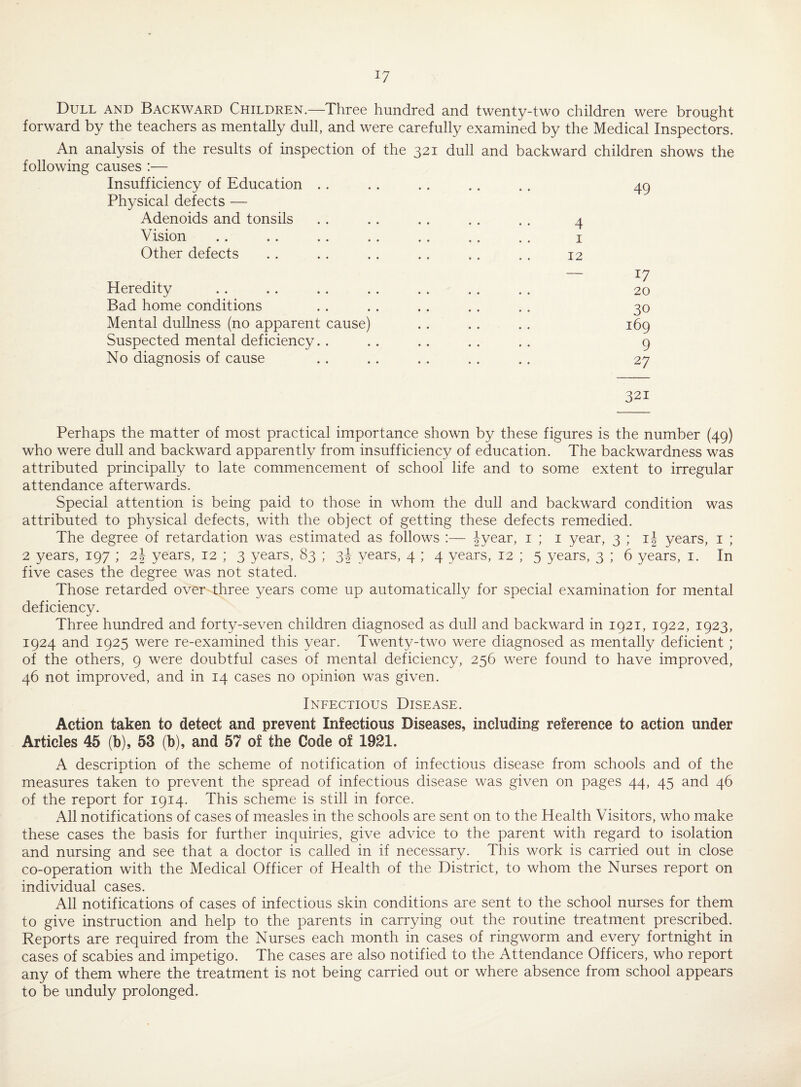 J7 Dull and Backward Children.—Three hundred and twenty-two children were brought forward by the teachers as mentally dull, and were carefully examined by the Medical Inspectors. An analysis of the results of inspection of the 321 dull and backward children shows the following causes :— Insufficiency of Education . . .. .. . . .. 49 Physical defects — Adenoids and tonsils .. .. .. .. .. 4 Vision .. .. .. .. .. .. .. 1 Other defects . . . . . . . . . . . . 12 — *7 Heredity . . . . . . . . . . . . . . 20 Bad home conditions . . . . . . . . . . 30 Mental dullness (no apparent cause) .. . . . . 169 Suspected mental deficiency. . . . . . . . . . 9 No diagnosis of cause .. .. .. .. .. 27 321 Perhaps the matter of most practical importance shown by these figures is the number (49) who were dull and backward apparently from insufficiency of education. The backwardness was attributed principally to late commencement of school life and to some extent to irregular attendance afterwards. Special attention is being paid to those in whom the dull and backward condition was attributed to physical defects, with the object of getting these defects remedied. The degree of retardation was estimated as follows :— lyear, 1 ; 1 year, 3 ; i|- years, 1 ; 2 years, 197 ; 2J years, 12 ; 3 years, 83 ; 3J years, 4 ; 4 years, 12 ; 5 years, 3 ; 6 years, 1. In five cases the degree was not stated. Those retarded over three years come up automatically for special examination for mental deficiency. Three hundred and forty-seven children diagnosed as dull and backward in 1921, 1922, 1923, 1924 and 1925 were re-examined this year. Twenty-two were diagnosed as mentally deficient ; of the others, 9 were doubtful cases of mental deficiency, 256 were found to have improved, 46 not improved, and in 14 cases no opinion was given. Infectious Disease. Action taken to detect and prevent Infectious Diseases, including reference to action under Articles 45 (b), 53 (b), and 57 of the Code of 1921. A description of the scheme of notification of infectious disease from schools and of the measures taken to prevent the spread of infectious disease was given on pages 44, 45 and 46 of the report for 1914. This scheme is still in force. All notifications of cases of measles in the schools are sent on to the Health Visitors, who make these cases the basis for further inquiries, give advice to the parent with regard to isolation and nursing and see that a doctor is called in if necessary. This work is carried out in close co-operation with the Medical Officer of Health of the District, to whom the Nurses report on individual cases. All notifications of cases of infectious skin conditions are sent to the school nurses for them to give instruction and help to the parents in carrying out the routine treatment prescribed. Reports are required from the Nurses each month in cases of ringworm and every fortnight in cases of scabies and impetigo. The cases are also notified to the Attendance Officers, who report any of them where the treatment is not being carried out or where absence from school appears to be unduly prolonged.