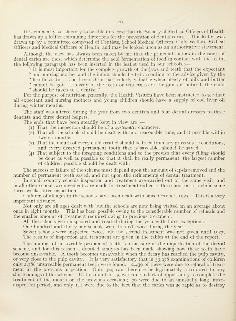 It is eminently satisfactory to be able to record that the Society of Medical Officers of Health has drawn up a leaflet containing directions for the prevention of dental caries. This leaflet was drawn up by a committee composed of Dentists, School Medical Officers, Child Welfare Medical Officers and Medical Officers of Health, and may be looked upon as an authoritative statement. Although the view has always been taken by me that the principal factors in the cause of dental caries are those which determine the acid fermentation of food in contact with the teeth, the following paragraph has been inserted in the leaflet used in our schools :—  It is most important for the complete growth of the jaws and teeth that the expectant “ and nursing mother and the infant should be fed according to the advice given by the  health visitor. Cod Liver Oil is particularly valuable when plenty of milk and butter  cannot be got. If decay of the teeth or tenderness of the gums is noticed, the child  should be taken to a dentist.” For the purpose of nutrition generally, the Health Visitors have been instructed to see that all expectant and nursing mothers and young children should have a supply of cod liver oil during winter months. The staff was altered during the year from two dentists and four dental dressers to three dentists and three dental helpers. The ends that have been steadily kept in view are :— (1) That the inspection should be of a systematic character. (2) That all the schools should be dealt with in a reasonable time, and if possible within twelve months. (3) That the mouth of every child treated should be freed from any gross septic conditions, and every decayed permanent tooth that is saveable, should be saved. (4) That subject to the foregoing conditions and to the proviso that every filling should be done as well as possible so that it shall be really permanent, the largest number of children possible should be dealt with. The success or failure of the scheme must depend upon the amount of sepsis removed and the number of permanent teeth saved, and not upon the refinements of dental treatment. In small country schools inspection and treatment are carried out at the same visit, and in all other schools arrangements are made for treatment either at the school or at a clinic some three weeks after inspection. Children of all ages in the schools have been dealt with since October, 1923. This is a very important advance. Not only are all ages dealt with but the schools are now being visited on an average about once in eight months. This has been possible owing to the considerable number of refusals and the smaller amount of treatment required owing to previous treatment. All the schools were inspected and treated during the year with three exceptions. One hundred and thirty-one schools were treated twice during the year. Seven schools were inspected twice, but the second treatment was not given until 1927. The results of inspection and treatment are given in the tables at the end of the report. The number of unsaveable permanent teeth is a measure of the imperfection of the dental scheme, and for this reason a detailed analysis has been made showing how these teeth have become unsaveable. A tooth becomes unsaveable when the decay has reached the pulp cavity, or very close to the pulp cavity. It is very satisfactory that in 33,978 examinations of children only 2,788 unsaveable permanent teeth were found. 2,439 of these were due to refusal of treat¬ ment at the previous inspection. Only 349 can therefore be legitimately attributed to any shortcomings of the scheme. Of this number 159 were due to lack of opportunity to complete the treatment of the mouth on the previous occasion ; 76 were due to an unusually long inter¬ inspection period, and only 114 were due to the fact that the caries was so rapid as to destroy