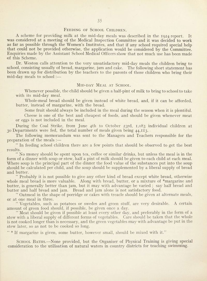 Feeding of School Children. A scheme for providing milk at the mid-day meals was described in the 1924 report. It was considered at a meeting of the Medical Inspection Committee and it was decided to work as far as possible through the Women’s Institutes, and that if any school required special help that could not be provided otherwise, the application would be considered by the Committee. Enquiries made by the Assistant School Medical Officers show that not much use has been made of this Scheme. Dr. Weston calls attention to the very unsatisfactory mid-day meals the children bring to school, consisting usually of bread, margarine, jam and cake. The following short statement has been drawn up for distribution by the teachers to the parents of those children who bring their mid-day meals to school :— Mid-day Meal at School. Whenever possible, the child should be given a half-pint of milk to bring to school to take with its mid-day meal. Whole-meal bread should be given instead of white bread, and, if it can be afforded, butter, instead of margarine, with the bread. Some fruit should always be included in the meal during the season when it is plentiful. Cheese is one of the best and cheapest of foods, and should be given whenever meat or eggs is not included in the meal. During the Coal Strike, from June 4th to October 23rd, 1,083 individual children at 30 Departments were fed, the total number of meals given being 44,113. The following memorandum was sent to the Managers and Teachers responsible for the preparation of the meals :—  In feeding school children there are a few points that should be observed to get the best results.  No money should be spent upon tea, coffee or similar drinks, but unless the meal is in the form of a dinner with soup or stew, half a pint of milk should be given to each child at each meal. Where soup is the principal part of the dinner the food value of the substances put into the soup should be calculated per child, and the soup should be supplemented by a liberal supply of bread and butter.  Probably it is not possible to give any other kind of bread except white bread, otherwise whole meal bread is more valuable. Along with bread, butter, or a mixture of *margarine and butter, is generally better than jam, but it may with advantage be varied ; say half bread and butter and half bread and jam. Bread and jam alone is not satisfactory food.  Oatmeal in the shape of porridge or cakes with treacle should be given at alternate meals, or at one meal in three.  Vegetables, such as potatoes or swedes and green stuff, are very desirable. A certain amount of green food should, if possible, be given once a day. “ Meat should be given if possible at least every other day, and preferably in the form of a stew with a liberal supply of different forms of vegetables. Care should be taken that the whole is not cooked longer than is necessary, and the green vegetables may with advantage be put in the stew later, so as not to be cooked so long.  * If margarine is given, some butter, however small, should be mixed with it.” School Baths.—None provided, but the Organiser of Physical Training is giving special consideration to the utilisation of natural waters in country districts for teaching swimming.