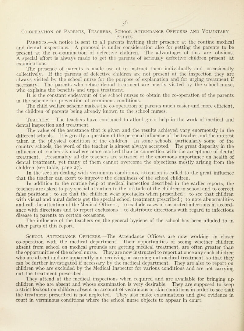 Co-operation of Parents, Teachers, School Attendance Officers and Voluntary Bodies. Parents.—A notice is sent to all parents inviting their presence at the routine medical and dental inspections. A proposal is under consideration also for getting the parents to be present at the re-examination of defective children. The advantages of this are obvious. A special effort is always made to get the parents of seriously defective children present at examinations. The presence of parents is made use of to instruct them individually and occasionally collectively. If the parents of defective children are not present at the inspection they are always visited by the school nurse for the purpose of explanation and for urging treatment if necessary. The parents who refuse dental treatment are mostly visited by the school nurse, who explains the benefits and urges treatment. It is the constant endeavour of the school nurses to obtain the co-operation of the parents in the scheme for prevention of verminous conditions. The child welfare scheme makes the co-operation of parents much easier and more efficient the children of parents being already known to the school nurses. Teachers.—The teachers have continued to afford great help in the work of medical and dental inspection and treatment. The value of the assistance that is given and the results achieved vary enormously in the different schools. It is greatly a question of the personal influence of the teacher and the interest taken in the physical condition of the children. In some schools, particularly some of the country schools, the word of the teacher is almost always accepted. The great disparity in the influence of teachers is nowhere more marked than in connection with the acceptance of dental treatment. Presumably all the teachers are satisfied of the enormous importance on health of dental treatment, yet many of them cannot overcome the objections mostly arising from the children (see table, page 27). In the section dealing with verminous conditions, attention is called to the great influence that the teacher can exert to improve the cleanliness of the school children. In addition to the routine help at medical inspection described in the earlier reports, the teachers are asked to pay special attention to the attitude of the children in school and to correct false positions ; to see that the children wear spectacles when prescribed ; to see that children with visual and aural defects get the special school treatment prescribed ; to note abnormalities and call the attention of the Medical Officers ; to exclude cases of suspected infections in accord¬ ance with directions and to report exclusions ; to distribute directions with regard to infectious disease to parents on certain occasions. The influence of the teachers on the general hygiene of the school has been alluded to in other parts of this report. School Attendance Officers.—The Attendance Officers are now working in closer co-operation with the medical department. Their opportunities of seeing whether children absent from school on medical grounds are getting medical treatment, are often greater than the opportunities of the school nurse. They are now instructed to report at once any such children who are absent and are apparently not receiving or carrying out medical treatment, so that they can be further investigated if necessary by the medical department. They are also to report on children who are excluded by the Medical Inspector for various conditions and are not carrying out the treatment prescribed. They attend at the medical inspections when required and are available for bringing up children who are absent and whose examination is very desirable. They are supposed to keep a strict lookout on children absent on account of verminous or skin conditions in order to see that the treatment prescribed is not neglected. They also make examinations and give evidence in court in verminous conditions where the school nurse objects to appear in court.