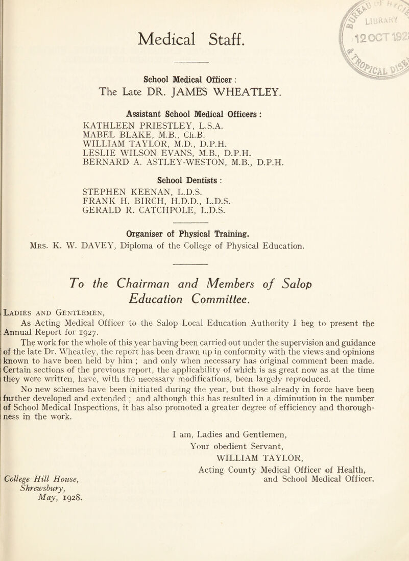 Medical Staff. School Medical Officer: The Late DR. JAMES WHEATLEY. Assistant School Medical Officers: KATHLEEN PRIESTLEY, L.S.A. MABEL BLAKE, M.B., Ch.B. WILLIAM TAYLOR, M.D., D.P.H. LESLIE WILSON EVANS, M.B., D.P.H. BERNARD A. ASTLEY-WESTON, M.B., D.P.H. School Dentists : STEPHEN KEENAN, L.D.S. FRANK H. BIRCH, H.D.D., L.D.S. GERALD R. CATCHPOLE, L.D.S. Organiser of Physical Training. Mrs. K. W. DAVEY, Diploma of the College of Physical Education. To the Chairman and Members of Salop Education Committee. Ladies and Gentlemen, IAs Acting Medical Officer to the Salop Local Education Authority I beg to present the Annual Report for 1927. The work for the whole of this year having been carried out under the supervision and guidance : of the late Dr. Wheatley, the report has been drawn up in conformity with the views and opinions ] known to have been held by him ; and only when necessary has original comment been made. Certain sections of the previous report, the applicability of which is as great now as at the time they were written, have, with the necessary modifications, been largely reproduced. No new schemes have been initiated during the year, but those already in force have been further developed and extended ; and although this has resulted in a diminution in the number of School Medical Inspections, it has also promoted a greater degree of efficiency and thorough¬ ness in the work. I am, Ladies and Gentlemen, Your obedient Servant, WILLIAM TAYLOR, Acting County Medical Officer of Health, College Hill House, and School Medical Officer. Shrewsbury, May, 1928.