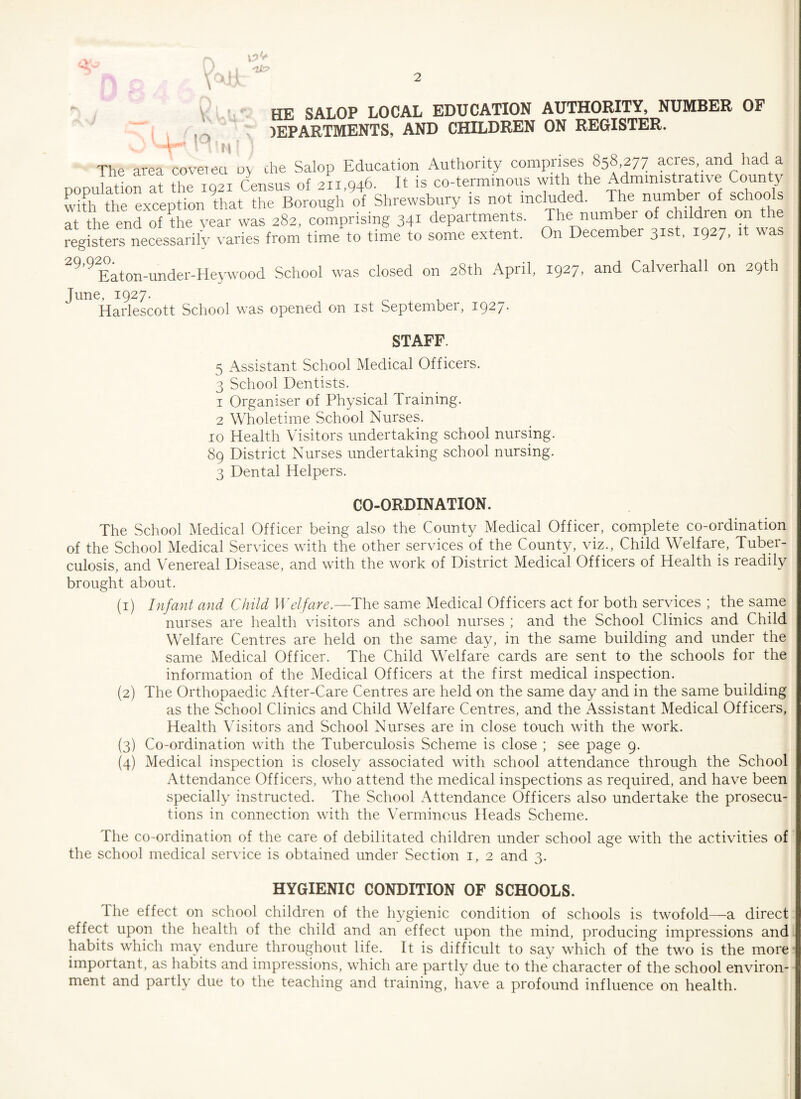 'll? HE SALOP LOCAL EDUCATION AUTHORITY, NUMBER OP IEPARTMENTS, AND CHILDREN ON REGISTER. IK i \J I » * Av —* V\ v^'4; The area cover ea oy the Salop Education Authority comprises 858 277 acres and had a * V TfV7T f>nms of ’ll <346 It is co-term nous with the Administrative County £XUlt » not included. The number of schools at the end of the year was 282, comprising 341 departments. The number of childien on the registers necessarily varies from time to time to some extent. On December 31st, 1927, it was 29 9^aton-under-Heywood School was closed on 28th April, 1927, and Calverhall on 29th June, 1927. Harlescott School was opened on 1st Septembei, 1927* STAFF. 5 Assistant School Medical Officers. 3 School Dentists. 1 Organiser of Physical Training. 2 Wholetime School Nurses. 10 Health Visitors undertaking school nursing. 89 District Nurses undertaking school nursing. 3 Dental Helpers. CO-ORDINATION. The School Medical Officer being also the County Medical Officer, complete co-ordination of the School Medical Services with the other services of the County, viz., Child Welfare, Tuber¬ culosis, and Venereal Disease, and with the work of District Medical Officers of Health is readily brought about. (1) Infant and Child Wei fare.—The same Medical Officers act for both services ; the same nurses are health visitors and school nurses ; and the School Clinics and Child Welfare Centres are held on the same day, in the same building and under the same Medical Officer. The Child Welfare cards are sent to the schools for the information of the Medical Officers at the first medical inspection. (2) The Orthopaedic After-Care Centres are held on the same day and in the same building as the School Clinics and Child Welfare Centres, and the Assistant Medical Officers, Health Visitors and School Nurses are in close touch with the work. (3) Co-ordination with the Tuberculosis Scheme is close ; see page 9. (4) Medical inspection is closely associated with school attendance through the School Attendance Officers, who attend the medical inspections as required, and have been specially instructed. The School Attendance Officers also undertake the prosecu¬ tions in connection with the Verminous Heads Scheme. The co-ordination of the care of debilitated children under school age with the activities of the school medical service is obtained under Section 1, 2 and 3. HYGIENIC CONDITION OF SCHOOLS. I he effect on school children of the hygienic condition of schools is twofold—a direct effect upon the health of the child and an effect upon the mind, producing impressions and habits which may endure throughout life. It is difficult to say which of the two is the more important, as habits and impressions, which are partly due to the character of the school environ¬ ment and partly due to the teaching and training, have a profound influence on health.