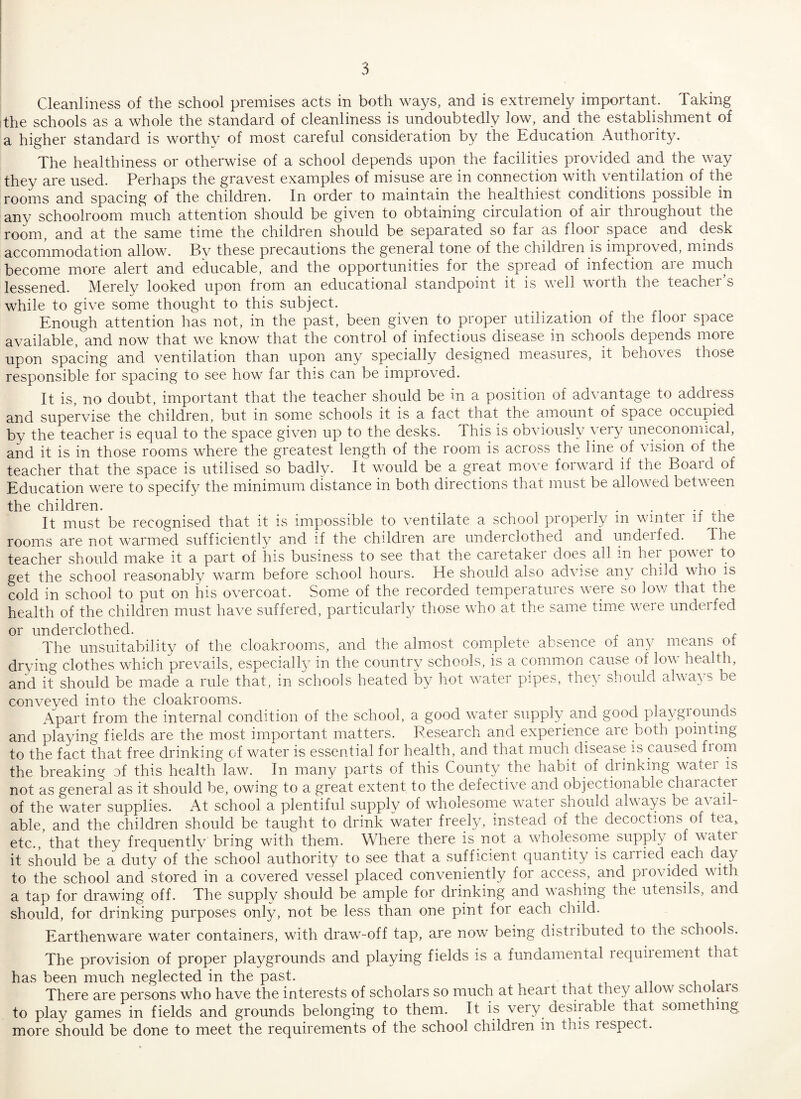 the schools as a whole the standard of cleanliness is undoubtedly low, and the establishment of a higher standard is worthy of most careful consideration by the Education Authority. The healthiness or otherwise of a school depends upon the facilities provided and the way they are used. Perhaps the gravest examples of misuse are in connection with ventilation of the rooms and spacing of the children. In order to maintain the healthiest conditions possible in any schoolroom much attention should be given to obtaining circulation of air throughout the room, and at the same time the children should be separated so far as floor space and desk accommodation allow. Bv these precautions the general tone of the children is improved, minds become more alert and educable, and the opportunities for the spread of infection aie much lessened. Merely looked upon from an educational standpoint it is well worth the teacher’s while to give some thought to this subject. Enough attention has not, in the past, been given to proper utilization of the floor space available, and now that we know that the control of infectious disease in schools depends more upon spacing and ventilation than upon any specially designed measures, it behoves those responsible for spacing to see how far this can be improved. It is, no doubt, important that the teacher should be in a position of advantage to addiess and supervise the children, but in some schools it is a fact that the amount of space occupied by the teacher is equal to the space given up to the desks. This is obviously very uneconomical, and it is in those rooms where the greatest length of the room is across the line of vision of the teacher that the space is utilised so badly. It would be a great move forward if the Board of Education were to specify the minimum distance in both directions that must be allowed between the children. . . It must be recognised that it is impossible to ventilate a school properly m winter it the rooms are not warmed sufficiently and if the children are underclothed and underfed. The teacher should make it a part of his business to see that the caretaker does all in her power to get the school reasonably warm before school hours. He should also advise any child who is cold in school to put on his overcoat. Some of the recorded temperatures were so low that the health of the children must have suffered, particularly those who at the same time were underfed or underclothed. The unsuitability of the cloakrooms, and the almost complete absence of any means ot drying clothes which prevails, especially in the country schools, is a common cause of low health, and it should be made a rule that, in schools heated by hot water pipes, they should always be conveyed into the cloakrooms. Apart from the internal condition of the school, a good water supply and good playgr ounds and playing fields are the most important matters. Research and experience are both pointing to the fact that free drinking of water is essential for health, and that much disease is caused fiom the breaking af this health law. In many parts of this County the habit of drinking water is not as general as it should be, owing to a great extent to the defective and objectionable character of the water supplies. At school a plentiful supply of wholesome water should always be a\ ail- able, and the children should be taught to drink water freely, instead of the decoctions of tea, etc., that they frequently bring with them. Where there is not a wholesome supply of watei it should be a duty of the school authority to see that a sufficient quantity is carried each day to the school and stored in a covered vessel placed conveniently for access, and provided with a tap for drawing off. The supply should be ample for drinking and washing the utensils, and should, for drinking purposes only, not be less than one pint for each child. Earthenware water containers, with draw-off tap, are now being distributed to the schools. The provision of proper playgrounds and playing fields is a fundamental lequiiement that has been much neglected in the past. There are persons who have the interests of scholars so much at heart that they ailow schoiais to play games in fields and grounds belonging to them. It is very desirable that something more should be done to meet the requirements of the school children in this lespect.