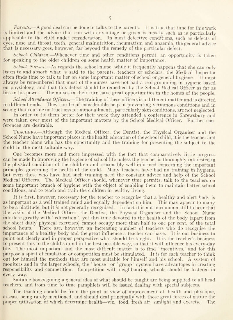 Parents.—A good deal can be done in talks to the parents. It is true that time for this work is limited and the advice that can with advantage be given is mostly such as is particularly applicable to the child under consideration. In most defective conditions, such as defects of eyes, nose and throat, teeth, general malnutrition, rheumatism and anaemia, the general advice that is necessary goes, however, far beyond the remedy of the particular defect. School Children.—Whenever time and other conditions permit, an opportunity is taken for speaking to the older children on some health matter of importance. School Nurses.—As regards the school nurse, while it frequently happens that she can only listen to and absorb what is said to the parents, teachers or scholars, the Medical Inspector often finds time to talk to her on some important matter of school or general hygiene. It must always be remembered that most of the nurses have not had a real grounding in hygiene based on physiology, and that this defect should be remedied by the School Medical Officer as far as lies in his power. The nurses in their turn have great opportunities in the homes of the people. School Attendance Officers.—The training of these officers is a different matter and is directed to different ends. They can be of considerable help in preventing verminous conditions and in seeing that routine instructions for minor ailments, particularly skin conditions, are not neglected. In order to fit them better for their work they attended a conference in Shrewsbury and were taken over most of the important matters by the School Medical Officer. Further con¬ ferences are desirable. Teachers.—Although the Medical Officer, the Dentist, the Physical Organiser and the School Nurse have important places in the health education of the school child, it is the teacher and the teacher alone who has the opportunity and the training for presenting the subject to the child in the most suitable way. One becomes more and more impressed with the fact that comparatively little progress can be made in improving the hygiene of school life unless the teacher is thoroughly interested in the physical condition of the children and reasonably well informed concerning the important principles governing the health of the child. Many teachers have had no training in hygiene, but even those who have had such training need the constant advice and help of the School Medical Officers. The Medical Officer should, whenever time permits, talk to the teachers on some important branch of hygiene with the object of enabling them to maintain better school conditions, and to teach and train the children in healthy living. It is first, however, necessary for the teacher to recognise that a healthy and alert body is as important as a well trained mind and equally dependent on him. This may appear to many to be a platitude, but it is not generally recognised. In fact it is not uncommon still to hear that the visits of the Medical Officer, the Dentist, the Physical Organiser and the School Nurse interfere greatly with r education ’, yet this time devoted to the health of the body (apart from the short daily physical exercises) cannot occupy more than half to one per cent, of the total school hours. There are, however, an increasing number of teachers who do recognise the importance of a healthy body and the great influence a teacher can have. It is our business to point out clearly and in proper perspective what should be taught. It is the teacher’s business to present this to the child’s mind in the best possible way, so that it will influence his every-day life. The most important and the most difficult matter is to find ' incentives,’ and for this purpose a spirit of emulation or competition must be stimulated. It is for each teacher to think out for himself the methods that are most suitable for himself and his school. A system of monitors and in the larger schools, the ' house ’ or ' group ’ system have advantages in creating responsibility and competition. Competition with neighbouring schools should be fostered in every way. Suitable books giving a general idea of what should be taught are being supplied to all head teachers, and from time to time pamphlets will be issued dealing with special subjects. The teaching should be from the point of view of improvement of health and physique, disease being rarely mentioned, and should deal principally with those great forces of nature the proper utilisation of which determine health—viz., food, fresh air, sunlight and exercise. The