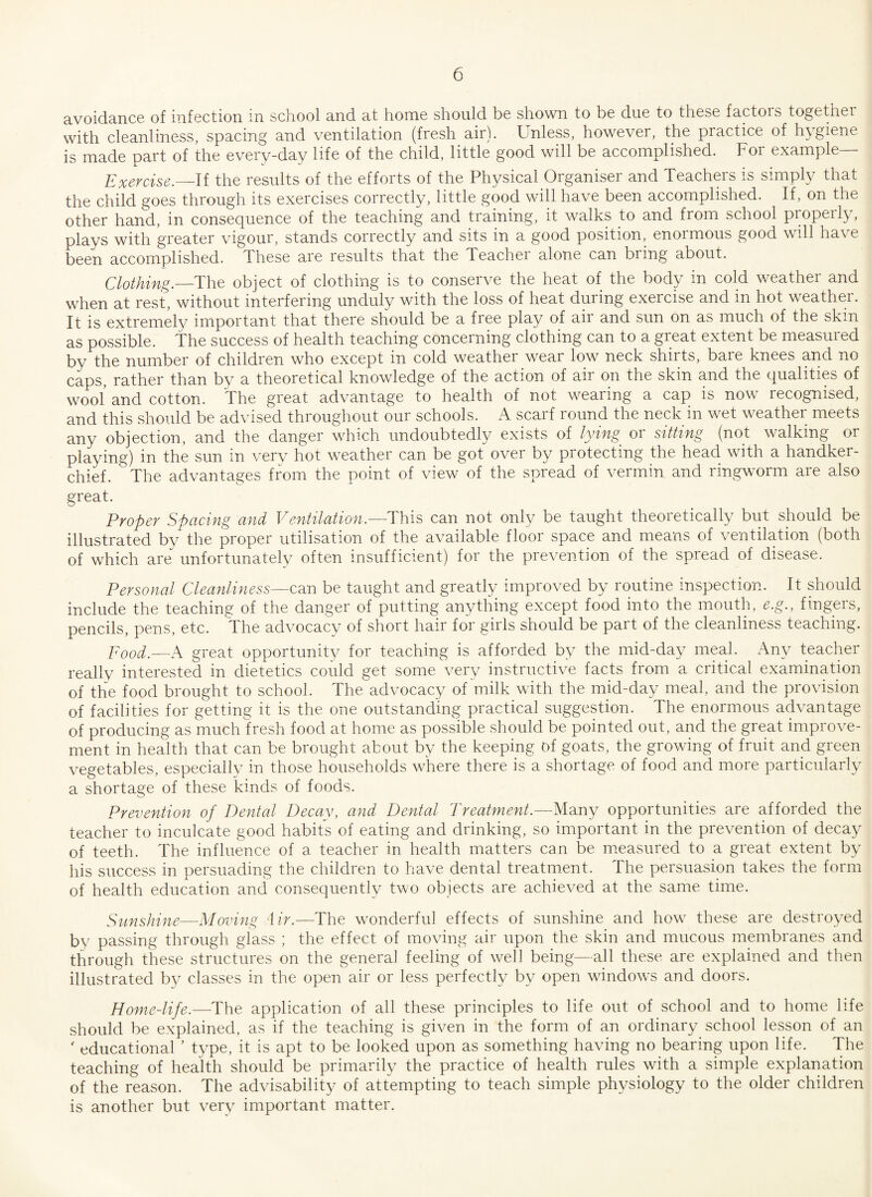 avoidance of infection in school and at home should be shown to be due to these factois togethei with cleanliness, spacing and ventilation (fresh air). Unless, however, the practice of hygiene is made part of the every-day life of the child, little good will be accomplished. For example— Exercise._If the results of the efforts of the Physical Organiser and Teachers is simply that the child goes through its exercises correctly, little good will have been accomplished. If, on the other hand, in consequence of the teaching and training, it walks to and from school properly, plays with greater vigour, stands correctly and sits in a good position, enormous good will have been accomplished. These are results that the Teacher alone can bring about. Clothing.—The object of clothing is to conserve the heat of the body in cold weather and when at rest, without interfering unduly with the loss of heat during exercise and in hot weather. It is extremely important that there should be a free piny of air and sun on as much of the skin as possible. The success of health teaching concerning clothing can to a great extent be measured by the number of children who except in cold weather wear low neck shirts, bare knees and no caps, rather than by a theoretical knowledge of the action of air on the skin and the qualities of wool and cotton. The great advantage to health of not wearing a cap is now recognised, and this should be advised throughout our schools. A scarf round the neck in wet weather meets any objection, and the danger which undoubtedly exists of lying or sitting (not walking or playing) in the sun in very hot weather can be got over by protecting the head with a handker¬ chief. The advantages from the point of view of the spread of vermin and ringworm are also great. Proper Spacing and Ventilation,—This can not only be taught theoretically but should be illustrated by the proper utilisation of the available floor space and means of ventilation (both of which are unfortunately often insufficient) for the prevention of the spread of disease. Personal Cleanliness—can be taught and greatly improved by routine inspection. It should include the teaching of the danger of putting anything except food into the mouth, e.g., fingers, pencils, pens, etc. The advocacy of short hair for girls should be part of the cleanliness teaching. Pood.—A great opportunity for teaching is afforded by the mid-day meal. Any teacher really interested in dietetics could get some very instructive facts from a critical examination of the food brought to school. The advocacy of milk with the mid-day meal, and the provision of facilities for getting it is the one outstanding practical suggestion. The enormous advantage of producing as much fresh food at home as possible should be pointed out, and the great improve¬ ment in health that can be brought about by the keeping of goats, the growing of fruit and green vegetables, especially in those households where there is a shortage of food and more particularly a shortage of these kinds of foods. Prevention of Dental Decay, and Dental Treatment.—Many opportunities are afforded the teacher to inculcate good habits of eating and drinking, so important in the prevention of decay of teeth. The influence of a teacher in health matters can be measured to a great extent by his success in persuading the children to have dental treatment. The persuasion takes the form of health education and consequently two objects are achieved at the same time. Sunshine—Moving Hr.—The wonderful effects of sunshine and how these are destroyed by passing through glass ; the effect of moving air upon the skin and mucous membranes and through these structures on the general feeling of well being—all these are explained and then illustrated by classes in the open air or less perfectly by open windows and doors. Home-life.—The application of all these principles to life out of school and to home life should be explained, as if the teaching is given in the form of an ordinary school lesson of an ' educational ’ type, it is apt to be looked upon as something having no bearing upon life. The teaching of health should be primarily the practice of health rules with a simple explanation of the reason. The advisability of attempting to teach simple physiology to the older children is another but very important matter.