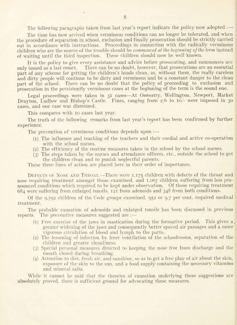 The following paragraphs taken from last year’s report indicate the policy now adopted :—■ The time has now arrived when verminous conditions can no longer be tolerated, and when the procedure of separation in school, exclusion and finally prosecution should be strictly carried out in accordance with instructions. Proceedings in connection with the radically verminous children who are the source of the trouble should be commenced at the beginning of the term instead of waiting until the third inspection. These children should now be well known. It is the policy to give every assistance and advice before prosecuting, and summonses are only issued as a last resort. There can be no doubt, however, that prosecutions are an essential part of any scheme for getting the children’s heads clean, as, without them, the really careless and dirty people will continue to be dirty and verminous and be a constant danger to the clean part of the school. There can be no doubt that the policy of proceeding to exclusion and prosecution in the persistently verminous cases at the beginning of the term is the sound one. Legal proceedings were taken in 31 cases—At Oswestry, Wellington, Newport, Market Drayton, Ludlow and Bishop’s Castle. Fines, ranging from 2/6 to 10/- were imposed in 30 cases, and one case was dismissed. This compares with 10 cases last year. The truth of the following remarks from last year’s report has been confirmed by further experience. The prevention of verminous conditions depends upon :— (1) The influence and teaching of the teachers and their cordial and active co-operation with the school nurses. (2) The efficiency of the routine measures taken in the school by the school nurses. (3) The steps taken by the nurses and attendance officers, etc., outside the school to get the children clean and to punish neglectful parents. These three lines of action are placed here in their order of importance. Defects of Nose and Throat.—There were 1,175 children with defects of the throat and nose requiring treatment amongst those examined, and 1,067 children suffering from less pro¬ nounced conditions which required to be kept under observation. Of those requiring treatment 684 were suffering from enlarged tonsils, 121 from adenoids and 348 from both conditions. Of the 9,792 children of the Code groups examined, 952 or 9.7 per cent, required medical treatment. The probable causation of adenoids and enlarged tonsils has been discussed in previous reports. The preventive measures suggested are :— (1) Free exercise of the jaws in mastication during the formative period. This gives a. greater widening of the jaws and consequently better spaced air passages and a more vigorous circulation of blood and lymph to the parts. (2) The lessening of infection by freer ventilation of the schoolrooms, separation of the children and greater cleanliness. (3) Special personal measures directed to keeping the nose free from discharge and the mouth closed during breathing. (4) Attention to diet, fresh air, and sunshine, so as to get a free play of air about the skin, exposure of the skin to the sun, and a food supply containing the necessary vitamins and mineral salts. While it cannot be said that the theories of causation underlying these suggestions are absolutely proved, there is sufficient ground for advocating these measures.