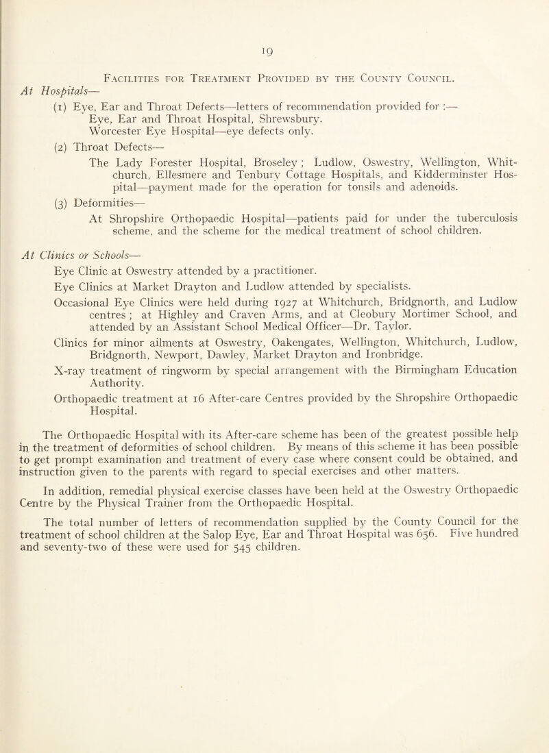 Facilities for Treatment Provided by the County Council. At Hospitals— (1) Eye, Ear and Throat Defects—letters of recommendation provided for :— Eye, Ear and Throat Hospital, Shrewsbury. Worcester Eye Hospital—eye defects only. (2) Throat Defects— The Lady Forester Hospital, Broseley ; Ludlow, Oswestry, Wellington, Whit¬ church, Ellesmere and Tenburv Cottage Hospitals, and Kidderminster Hos¬ pital—payment made for the operation for tonsils and adenoids. (3) Deformities— At Shropshire Orthopaedic Hospital—patients paid for under the tuberculosis scheme, and the scheme for the medical treatment of school children. At Clinics or Schools— Eye Clinic at Oswestry attended by a practitioner. Eye Clinics at Market Dra}don and Ludlow attended by specialists. Occasional Eye Clinics were held during 1927 at Whitchurch, Bridgnorth, and Ludlow centres ; at Highley and Craven Arms, and at Cleobury Mortimer School, and attended by an Assistant School Medical Officer—Dr. Taylor. Clinics for minor ailments at Oswestry, Oakengates, Wellington, Whitchurch, Ludlow, Bridgnorth, Newport, Dawley, Market Drayton and Ironbridge. X-ray treatment of ringworm by special arrangement with the Birmingham Education Authority. Orthopaedic treatment at 16 After-care Centres provided by the Shropshire Orthopaedic Hospital. The Orthopaedic Hospital with its After-care scheme has been of the greatest possible help in the treatment of deformities of school children. By means of this scheme it has been possible to get prompt examination and treatment of every case where consent could be obtained, and instruction given to the parents with regard to special exercises and other matters. In addition, remedial physical exercise classes have been held at the Oswestry Orthopaedic Centre by the Physical Trainer from the Orthopaedic Hospital. The total number of letters of recommendation supplied by the County Council for the treatment of school children at the Salop Eye, Ear and Throat Hospital was 656. Five hundred and seventy-two of these were used for 545 children.
