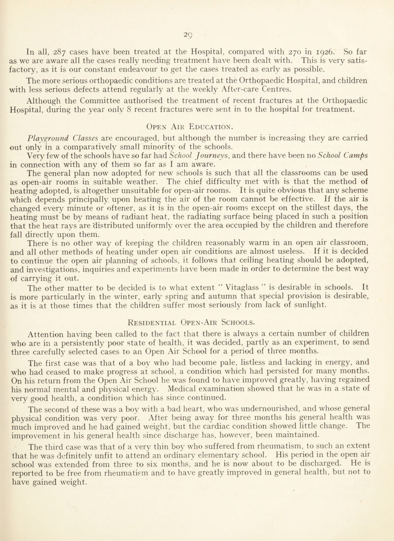 as we are aware all the cases really needing treatment have been dealt with. This is very satis¬ factory, as it is our constant endeavour to get the cases treated as early as possible. The more serious orthopaedic conditions are treated at the Orthopaedic Hospital, and children with less serious defects attend regularly at the weekly After-care Centres. Although the Committee authorised the treatment of recent fractures at the Orthopaedic Hospital, during the year only 8 recent fractures were sent in to the hospital for treatment. Open Air Education. Playground Classes are encouraged, but although the number is increasing they are carried out only in a comparatively small minority of the schools. Very few of the schools have so far had School Journeys, and there have been no School Camps in connection with any of them so far as I am aware. The general plan now adopted for new schools is such that all the classrooms can be used as open-air rooms in suitable weather. The chief difficulty met with is that the method of heating adopted, is altogether unsuitable for open-air rooms. It is quite obvious that any scheme which depends principally upon heating the air of the room cannot be effective. If the air is changed every minute or oftener, as it is in the open-air rooms except on the stillest days, the heating must be by means of radiant heat, the radiating surface being placed in such a position that the heat rays are distributed uniformly over the area occupied by the children and therefore fall directly upon them. There is no other way of keeping the children reasonably warm in an open air classroom, and all other methods of heating under open air conditions are almost useless. If it is decided to continue the open air planning of schools, it follows that ceiling heating should be adopted, and investigations, inquiries and experiments have been made in order to determine the best way of carrying it out. The other matter to be decided is to what extent  Vitaglass ” is desirable in schools. It is more particularly in the winter, early spring and autumn that special provision is desirable, as it is at those times that the children suffer most seriously from lack of sunlight. Residential Open-Air Schools. Attention having been called to the fact that there is always a certain number of children who are in a persistently poor state of health, it was decided, partly as an experiment, to send three carefully selected cases to an Open Air School for a period of three months. The first case was that of a boy who had become pale, listless and lacking in energy, and who had ceased to make progress at school, a condition which had persisted for many months. On his return from the Open Air School he was found to have improved greatly, having regained his normal mental and physical energy. Medical examination showed that he was in a state of very good health, a condition which has since continued. The second of these was a boy with a bad heart, who was undernourished, and whose general physical condition was very poor. After being away for three months his general health was much improved and he had gained weight, but the cardiac condition showed little change. The improvement in his general health since discharge has, however, been maintained. The third case was that of a very thin boy who suffered from rheumatism, to such an extent that he was definitely unfit to attend an ordinary elementary school. His period in the open air school was extended from three to six months, and he is now about to be discharged. He is reported to be free from rheumatism and to have greatly improved in general health, but not to have gained weight.