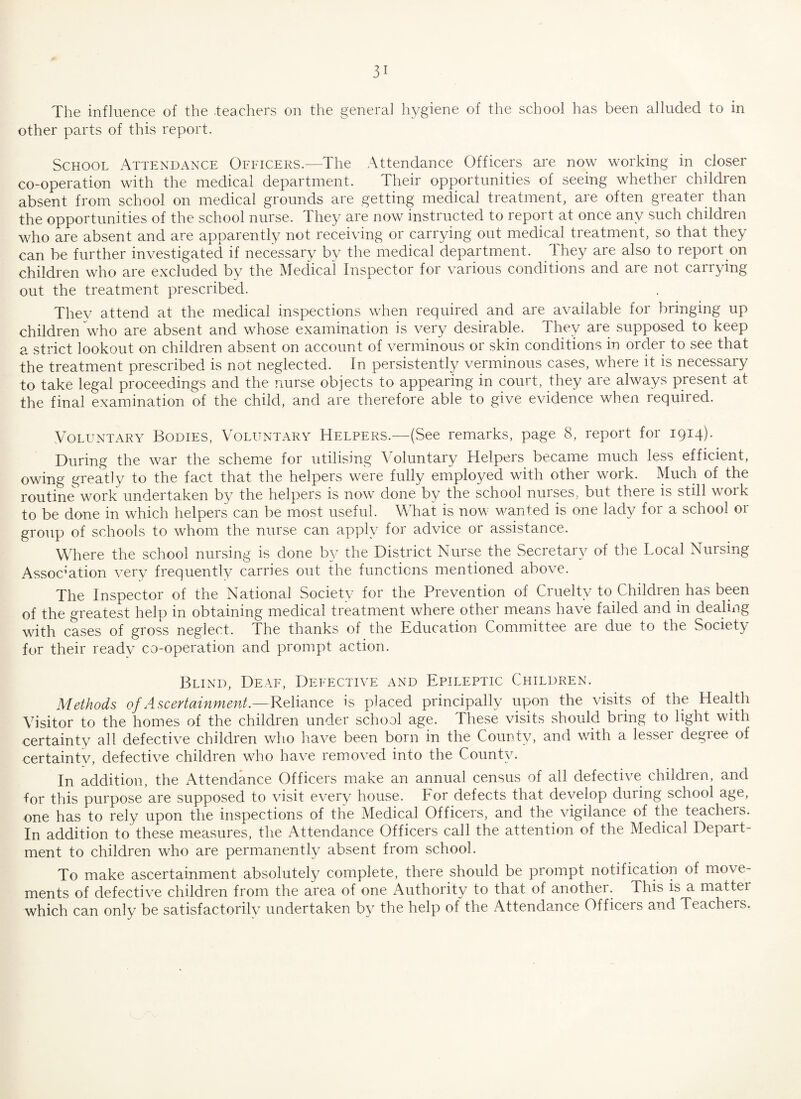 The influence of the -teachers on the general hygiene of the school has been alluded to in other parts of this report. School Attendance Officers.—The Attendance Officers are now working in closer co-operation with the medical department. Their opportunities of seeing whether children absent from school on medical grounds are getting medical treatment, are often greater than the opportunities of the school nurse. They are now instructed to report at once any such children who are absent and are apparently not receiving or carrying out medical treatment, so that they can be further investigated if necessary by the medical department. They are also to report on children who are excluded bv the Medical Inspector for various conditions and are not carrying out the treatment prescribed. They attend at the medical inspections when required and are available for bringing up children who are absent and whose examination is very desirable. They are supposed to keep a strict lookout on children absent on account of verminous or skin conditions in order to see that the treatment prescribed is not neglected. In persistently verminous cases, where it is necessary to take legal proceedings and the nurse objects to appearing in court, they are always present at the final examination of the child, and are therefore able to give evidence when required. Voluntary Bodies, Voluntary Helpers.—(See remarks, page 8, report for 1914). During the war the scheme for utilising Voluntary Helpers became much less efficient, owing greatly to the fact that the helpers were fully employed with other work. Much of the routine work undertaken by the helpers is now done by the school nurses, but there is still work to be done in which helpers can be most useful. What is now wanted is one lady for a school or group of schools to whom the nurse can apply for advice or assistance. Where the school nursing is done by the District Nurse the Secretary of the Local Nursing Association very frequently carries out the functions mentioned above. The Inspector of the National Society for the Prevention of Cruelty to Children has been of the greatest help in obtaining medical treatment where other means have failed and in dealing with cases of gross neglect. The thanks of the Education Committee are due to the Society for their ready co-operation and prompt action. Blind, Deaf, Defective and Epileptic Children. Methods of Ascertainment.—Reliance is placed principally upon the visits of the Health Visitor to the homes of the children under school age. These visits should bring to light with certainty all defective children who have been born in the County, and with a lesser degree of certainty, defective children who have removed into the County. In addition, the Attendance Officers make an annual census of all defective children, and tor this purpose are supposed to visit every house. For defects that develop during school age, one has to rely upon the inspections of the Medical Officers, and the vigilance of the teachers. In addition to these measures, the Attendance Officers call the attention of the Medical Depart¬ ment to children who are permanently absent from school. To make ascertainment absolutely complete, there should be prompt notification of move¬ ments of defective children from the area of one Authority to that of another. This is a mattei which can only be satisfactorily undertaken by the help of the Attendance Officers and Teachers.