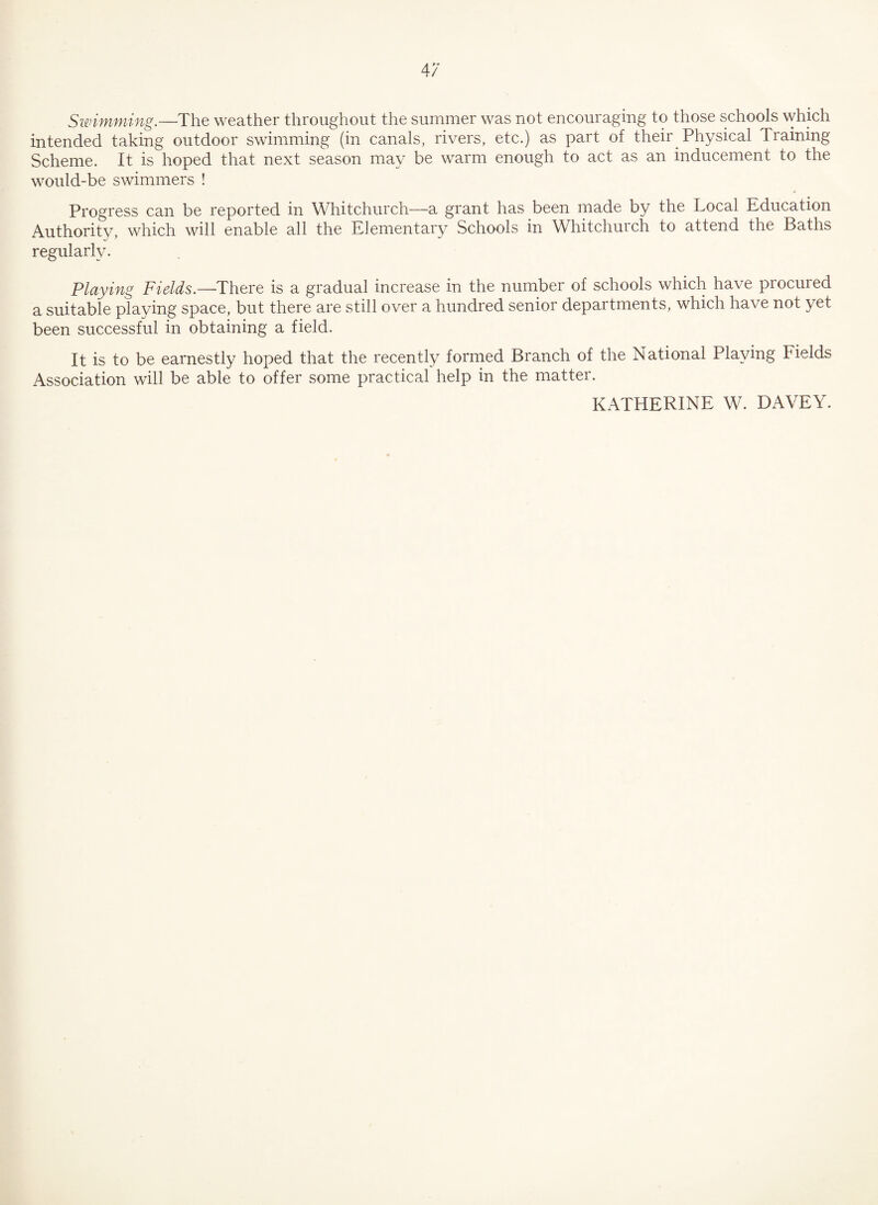 Swimming.—The weather throughout the summer was not encouraging to those schools which intended taking outdoor swimming (in canals, rivers, etc.) as part of their Physical Training Scheme. It is hoped that next season may be warm enough to act as an inducement to the would-be swimmers ! Progress can be reported in Whitchurch—a grant has been made by the Local Education Authority, which will enable all the Elementary Schools in Whitchurch to attend the Baths regularly. Playing Fields.—There is a gradual increase in the number of schools which have procured a suitable playing space, but there are still over a hundred senior departments, which have not yet been successful in obtaining a field. It is to be earnestly hoped that the recently formed Branch of the National Playing Fields Association will be able to offer some practical help in the matter. KATHERINE W. DAVEY.