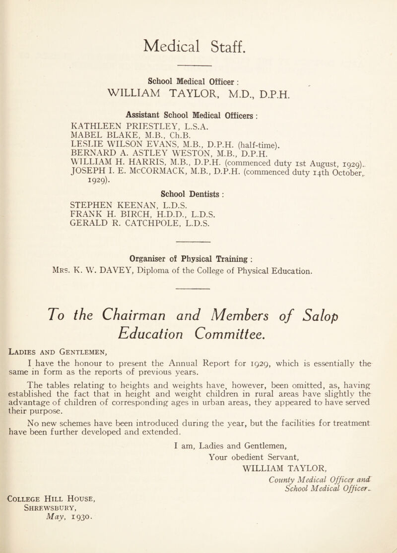 Medical Staff. School Medical Officer : WILLIAM TAYLOR, M.D., D.P.H. Assistant School Medical Officers: KATHLEEN PRIESTLEY, L.S.A. MABEL BLAKE, M.B., Ch.B. LESLIE WILSON EVANS, M.B., D.P.H. (half-time). BERNARD A. ASTLEY WESTON, M.B., D.P.H. WILLIAM H. HARRIS, M.B., D.P.H. (commenced duty ist August, 1020).. JOSEPH I. E. McCORMACK, M.B., D.P.H. (commenced duty 14th October, 1929). School Dentists : STEPHEN KEENAN, L.D.S. FRANK H. BIRCH, H.D.D., L.D.S. GERALD R. CATCHPOLE, L.D.S. Organiser of Physical Training : Mrs. K. W. DAVEY, Diploma of the College of Physical Education. To the Chairman and Members of Salop Education Committee. Ladies and Gentlemen, I have the honour to present the Annual Report for 1929, which is essentially the same in form as the reports of previous years. The tables relating to heights and weights have, however, been omitted, as, having established the fact that in height and weight children in rural areas have slightly the advantage of children of corresponding ages in urban areas, they appeared to have served their purpose. No new schemes have been introduced during the year, but the facilities for treatment have been further developed and extended. College Hill House, Shrewsbury, May, 1930. I am, Ladies and Gentlemen, Your obedient Servant, WILLIAM TAYLOR, County Medical Officer and School Medical Officer_