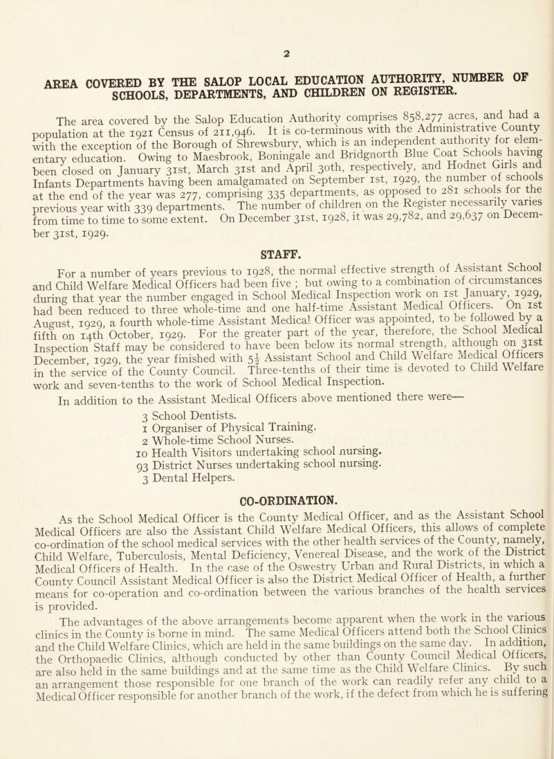 AREA COVERED BY THE SALOP LOCAL EDUCATION AUTHORITY, NUMBER OF SCHOOLS, DEPARTMENTS, AND CHILDREN ON REGISTER. The area covered by the Salop Education Authority comprises 858,277 acres, and had a population at the 1921 Census of 211,946. It is co-terminous with the Administrative County with the exception of the Borough of Shrewsbury, which is an independent authority for elem¬ entary education. Owing to Maesbrook, Bonmgale and Bridgnorth Blue Coat Schools having been closed on January 31st, March 31st and April 30th, respectively, and Hodnet Girls and Infants Departments having been amalgamated on September 1st, 1929 the number of schools at the end of the year was 277, comprising 335 departments, as opposed to 281 schools for the previous year with 339 departments. The number of children on the Register necessarily varies from time to time to some extent. On December 31st, 1928, it was 29,782, and 29,637 on Decem¬ ber 31st, 1929. STAFF. For a number of years previous to 1928, the normal effective strength of Assistant School and Child Welfare Medical Officers had been five ; but owing to a combination of circumstances during that year the number engaged in School Medical Inspection work on 1st January 1929, had been reduced to three whole-time and one half-time Assistant Medical Officers. On 1st August 1929 a fourth whole-time Assistant Medical Officer was appointed, to be followed by a fifth on 14th’ October, 1929. For the greater part of the year, therefore, the School Medical Inspection Staff may be considered to have been below its normal strength, although on 31st December, 1929, the year finished with 5i Assistant School and Child Welfare Medical Officers in the service of the County Council. Three-tenths of their time is devoted to Child Welfare work and seven-tenths to the work of Scnool Medical Inspection. In addition to the Assistant Medical Officers above mentioned there were— 3 School Dentists. 1 Organiser of Physical Training. 2 Whole-time School Nurses. 10 Health Visitors undertaking school nursing. 93 District Nurses undertaking school nursing. 3 Dental Helpers. CO-ORDINATION. As the School Medical Officer is the County Medical Officer, and as the Assistant School Medical Officers are also the Assistant Child Welfare Medical Officers, this allows of complete co-ordination of the school medical services with the other health services of the County, namely, Child Welfare, Tuberculosis, Mental Deficiency, Venereal Disease, and the work of the District Medical Officers of Health. In the case of the Oswestry Urban and Rural Districts, in which a County Council Assistant Medical Officer is also the District Medical Officer of Health, a further means for co-operation and co-ordination between the various branches of the health services is provided. The advantages of the above arrangements become apparent when the work in the various clinics in the County is borne in mind. The same Medical Officers attend both the School Clinics and the Child Welfare Clinics, which are held in the same buildings on the same day. In addition, the Orthopaedic Clinics, although conducted by other than County Council Medical Officers, are also held in the same buildings and at the same time as the Child Welfare Clinics. By such an arrangement those responsible for one branch of the work can readily refer any child to a Medical Officer responsible for another branch of the work, if the defect from which he is suffering