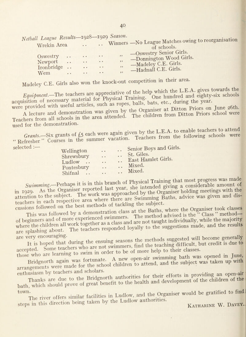 Netball League Results—1928—:1929 Season. Wrekin Area . • • • Winners Oswestry Newport Ironbridge Wem y y y y y y y y -No League Matches owing to reorganisation of schools. -Oswestry Senior Girls. -Donnington Wood Girls. -Madeley C.E. Girls. -Hadnall C.E. Girls. Madeley C.E. Girls also won the knock-out competition m their area. Equipment. The teach^.^e^ap]W^atwe^^fo<Oielp^hiclH^^.E.A. ei^ity-six^chools wTprovkled whhu^Marticles, such as June 26th. ThechildrenfromDittonPnorssch°01 were used for the demonstration. • ^ jKp T FA to enable teachers to attend Kefa.teSC«Sfm0‘.h« —«“ Son Teach™ .ro„,' .he following eeh.ol. were selected:- Wellingt0n .. •• Senior Boys and Girls. ( < Shrewsbury Ludlow Pontesbury Shifnal St. Giles. East Hamlet Girls. Mixed. Mixed. Swimming.—Perhaps it is in this branch of in I929. As the Organiser reported^lastj^ar,^she meetings with the fCe^TinCachSrespectivI^area where there are Swimnung Baths, advice was given and dis¬ cussions followed on the best methods of tackling the sublet.■ ^ Q r tQok ^ This was followed by a demonstration class a^em®ahN advised is the® Class ” method- of beginners and of more experienced swimme _ ^ M individually, while the majority KeSKapondod loyally to the .og8e,.,on, made, and .he ces.l.. are very encouraging. . rr.pthods suggested will become generally accepted. ^ “ d“ t0 those who are learning to swim m order ^ J ° immi bath was opened in June arrange^nts^we^^mad^forThe'school^children'^ohttend, and th®e subject was taken up with ba/S sWd F^veoi the
