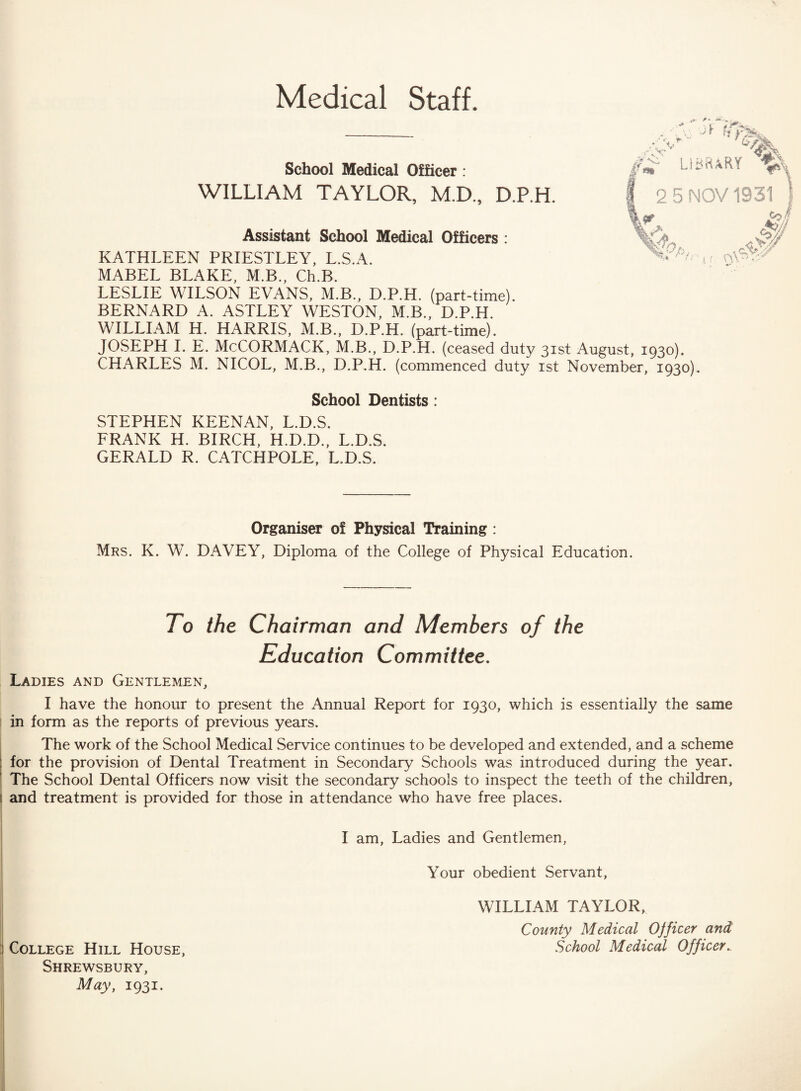 Medical Staff. School Medical Officer : WILLIAM TAYLOR, M.D., D.P.H. i l I Assistant School Medical Officers : KATHLEEN PRIESTLEY, L.S.A. MABEL BLAKE, M.B., Ch.B. LESLIE WILSON EVANS, M.B., D.P.H. (part-time). BERNARD A. ASTLEY WESTON, M.B., D.P.H. WILLIAM H. HARRIS, M.B., D.P.H. (part-time). JOSEPH I. E. McCORMACK, M.B., D.P.H. (ceased duty 31st August, 1930). CHARLES M. NICOL, M.B., D.P.H. (commenced duty 1st November, 1930). % #*■ LIBRARY 2 5 NOV 1931 J¥ \\\ School Dentists : STEPHEN KEENAN, L.D.S. FRANK H. BIRCH, H.D.D., L.D.S. GERALD R. CATCHPOLE, L.D.S. Organiser of Physical Training : Mrs. K. W. DAVEY, Diploma of the College of Physical Education. To the Chairman and Members of the Education Committee. Ladies and Gentlemen, I have the honour to present the Annual Report for 1930, which is essentially the same in form as the reports of previous years. The work of the School Medical Service continues to be developed and extended, and a scheme for the provision of Dental Treatment in Secondary Schools was introduced during the year. ! The School Dental Officers now visit the secondary schools to inspect the teeth of the children, 1 and treatment is provided for those in attendance who have free places. I am, Ladies and Gentlemen, Your obedient Servant, WILLIAM TAYLOR, County Medical Ojficer and College Hill House, School Medical Officer.. Shrewsbury, May, 1931.