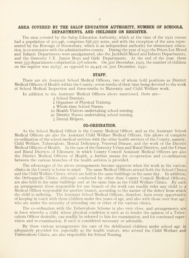 AREA COVERED BY THE SALOP EDUCATION AUTHORITY, NUMBER OF SCHOOLS, DEPARTMENTS, AND CHILDREN ON REGISTER. The area covered by the Salop Education Authority, which at the time of the 1921 census had a population of 211,946, comprises 858,277 acres, and with the exception of the area repre¬ sented by the Borough of Shrewsbury, which is an independent authority for elementary educa¬ tion, is co-extensive with the administrative county. During the year of 1930 the Priors Lee Mixed and Infants Departments were amalgamated, also the Jackfield Mixed and Infants Departments, and the Oswestry C.E. Junior Boys and Girls Departments. At the end of the year there were 333 departments comprised in 278 schools. On 31st December, 1929, the number of children on the register was 29,637, as opposed to 29,425 on 31st December, 1930. STAFF. There are six Assistant School Medical Officers, two of whom hold positions as District Medical Officers of Health within the County, seven-tenths of their time being devoted to the work of School Medical Inspection and three-tenths to Maternity and Child Welfare work. In addition to the Assistant Medical Officers above mentioned, there are— 3 School Dentists. 1 Organiser of Physical Training. 2 Whole-time School Nurses. 10 Health Visitors undertaking school nursing. 91 District Nurses undertaking school nursing. 3 Dental Helpers. CO-ORDINATION. As the School Medical Officer is the County Medical Officer, and as the Assistant School Medical Officers are also the Assistant Child Welfare Medical Officers, this allows of complete co-ordination of the school medical services with the other health services of the County, namely, Child Welfare, Tuberculosis, Mental Deficiency, Venereal Disease, and the work of the District Medical Officers of Health. In the case of the Oswestry Urban and Rural Districts, and the Urban and Rural Districts of Ellesmere, in which County Council Assistant Medical Officers are also the District Medical Officers of Health, a further means for co-operation and co-ordination between the various branches of the health services is provided. The advantages of the above arrangements become apparent when the work in the various clinics in the County is borne in mind. The same Medical Officers attend both the School Clinics and the Child Welfare Clinics, which are held in the same buildings on the same day. In addition, the Orthopaedic Clinics, although conducted by other than County Council Medical Officers, are also held in the same buildings and at the same time as the Child Welfare Clinics. By such an arrangement those responsible for one branch of the work can readily refer any child to a Medical Officer responsible for another branch, according to the nature of the defect from which the child is suffering. The Assistant School Medical Officers, therefore, have every opportunity of keeping in touch with those children under five years of age, and also with those over that age, who are under the necessity of attending one or other of the various clinics. The co-ordination with the Tuberculosis Scheme is also very close, and arrangements are in force whereby a child, whose physical condition is such as to render the opinion of a Tuber¬ culosis Officer desirable, can readily be referred to him for examination, and for continued super¬ vision and re-examination, if such is considered necessary or advisable. By these various arrangements the care of the debilitated children under school age is adequately provided for, especially as the health visitors, who attend the Child Welfare and Tuberculosis Clinics, are also responsible for School Nursing.