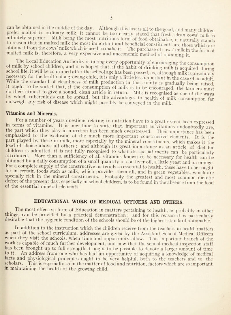 can be obtained in the middle of the day. Although this last is all to the good, and many children prefer malted to ordinary milk, it cannot be too clearly stated that fresh, clean cows’ milk is infinitely superior. Milk being the most nutritious form of food obtainable, it naturally stands to reason that in malted milk the most important and beneficial constituents are those which are obtained from the cows’ milk which is used to make it. The purchase of cows’ milk in the form of malted milk is, therefore, a very expensive and uneconomic method of obtaining it. The Local Education Authority is taking every opportunity of encouraging the consumption of milk by school children, and it is hoped that, if the habit of drinking milk is acquired during school life, it will be continued after the school age has been passed, as, although milk is absolutely necessary for the health of a growing child, it is only a little less important in'the case of an adult While the standard of cleanliness of milk production in this county is gradually being raised it ought to be stated that, if the consumption of milk is to be encouraged, the farmers must do their utmost to give a sound, clean article in return. Milk is recognised as one of the ways by which tuberculosis can be spread, but the advantages to health of milk consumption far outweigh any risk of disease which might possibly be conveyed in the milk. Vitamins and Minerals. For a number of years questions relating to nutrition have to a great extent been expressed in terms of vitamins. It is now time to state that, important as vitamins undoubtedly are, the part which they play in nutrition has been much overstressed. Their importance has been emphasized to the exclusion of the much more important constructive elements. It is the part played, by these in milk, more especially by the mineral constituents, which makes it the food of choice above all .others ; and although its great importance as an article of diet for children is admitted, it is not fully recognised to what its special merits can be particularly attributed. More than a sufficiency of all vitamins known to be necessary for health can be obtained by a daily consumption of a small quantity of cod liver oil, a little yeast and an orange, x or a complete supply of the constructive materials so essential to health, these have to be sought for in certain foods such as milk, which provides them all, and in green vegetables, which are specially rich in the mineral constituents. Probably the greatest and most common dietetic defect of the present day, especially in school children, is to be found in the absence from the food of the essential mineral elements. EDUCATIONAL WORK OF MEDICAL OFFICERS AND OTHERS. The most effective form of Education in matters pertaining to health, as probably in other things, can be provided by a practical demonstration ; and for this reason it is particularly desirable that the hygienic condition of the schools should be of the highest standard obtainable. In addition to the instruction which the children receive from the teachers in health matters as part of the school curriculum, addresses are given by the Assistant School Medical Officers when they visit the schools, when time and opportunity allow. This important branch of the work is capable of much further development, and now that the school medical inspection staff has been brought up to full strength it ought to be possible to devote a larger amount of time to it. An address from one who has had an opportunity of acquiring a knowledge of medical facts and physiological principles ought to be very helpful, both to the teachers and to the scholars. This is especially so in the matter of food and nutrition, factors which are so important in maintaining the health of the growing child.