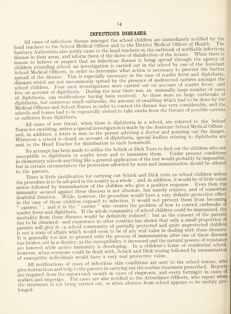INFECTIOUS DISEASES. All cases of infectious disease amongst the school children are immediately notifiedl by the head teachers to the School Medical Officer and to the District Medical Officer of Health. The Sanitary Authorities also notify cases to the head teachers on the outbreak of notifiable infectious disease in their areas, and inform them of the dates of disinfection of the houses. When ere is reason to believe or suspect that an infectious disease is being spread through the agency of children attending school, an investigation is carried out m the school by one of the Assistant School Medical Officers, in order to determine what action is necessary to prevent the further soread of the disease. This is especially necessary in the case of scarlet fever and diphtheria, diseases which are not uncommonly spread by the presence of undetected carriers amongst e school children. Four such investigations were carried out on account of scarlet fever, five on account of diphtheria. During the year there was an unusually large number of cases of diphtheria 249 notifications having been received. As there were no large outbreaks of diphtheria, but numerous small outbreaks, the amount of swabbing which had to be done by he Medical Officers and School Nurses m order to control the disease was very considerable, and schools and homes had to be repeatedly visited to take swabs from the throats of possible carriers or sufferers from diphtheria. All cases of sore throat, when there is diphtheria in a school, are referred to the School Nurse for swabbing, unless a special investigation is made by the Assistant School Medical Officer ; and in addition, a letter is sent to the parent advising a doctor and pointing out the danger. Wherever a school is closed on account of diphtheria, special leaflets relating to diphtheria are sent to the Head Teacher for distribution to each household. No attempt has been made to utilise the Schick or Dick Tests to find out the children who are susceptible to diphtheria or scarlet fever and to immunise them. Under present conditions in elementary schools anything like a general application of the test would probably be impossible but in certain circumstances the protection afforded by tests and immunisation should be offere to the parents. . , There is little justification for carrying out Schick and Dick tests on schooi children unless the procedure is to be adopted in the county as a whole ; and, m addition, it would be of little va unless followed by immunisation of the children who give a positive response. Even then immunity secured against these diseases is not absolute but merely relative and of somewhat doubtfulduration. While, however, the procedure would have a very definite protective e in the case of those children exposed to infection, it would not prevent them from becoming “ carriers ” ' and it is the “ carrier ” who creates the problem of how to control outbreaks o scarlet fever and diphtheria. If the whole community of school children could be immunised, the mortality from these diseases would be definitely reduced ; but as the consent of the parents has to be obtained—and experience in other counties has shown that only a small proportion of parents will give it—a school community of partially protected and quite unprotected children is not a state of affairs which would seem to be of any real value in dealing with these diseases. It is generally too late to proceed with the process of immunisation after one of these diseases has broken out in a district, as the susceptibility is increased and the natural powers of resistance are lowered while active immunity is developing. In a childrens home or residential schoo, however, when everyone could be dealt with, Schick and Dick testing followed by immunisation of susceptible individuals would have a very real protective value. All notifications of cases of infectious skin conditions are sent to the school nurses, who give instructions and help to the parents in carrying out the routine treatment prescribed. Report, are required from the nurses each month in cases of ringworm, and every fortnight in cases of scabies and impetigo. The cases are also notified to the Attendance Officers who report when the treatment is not being carried out, or when absence from school appears to be unduly pr longed.