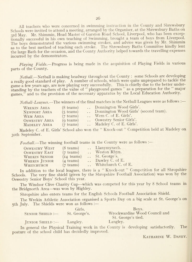 All teachers who were concerned in swimming instruction in the County and Shrewsbury Schools were invited to attend a meeting, arranged by the Organiser, at the Shrewsbury Baths on 3rd May. Mr. Shimmin, Head Master of Garston Road School, Liverpool, who has been excep¬ tionally successful in his own teaching of Swimming, brought a team of boys from Liverpool. The boys demonstrated the various swimming strokes, and advice was given by Mr. Shimmin as to the best method of teaching each stroke. The Shrewsbury Baths Committee kindly lent the large Bath for the occasion, and the County Authority helped towards the travelling expenses incurred by the demonstrators. Playing Fields— Progress is being made in the acquisition of Playing Fields in various parts of the County. Netball.—Netball is making headway throughout the County : some Schools are developing a really good standard of play. A number of schools, which were quite unprepared to tackle the game a few years ago, are now playing very successfully. This is chiefly due to the better under¬ standing by the teachers of the value of “ playground games ” as a preparation for the “ major games/' and to the provision of the necessary apparatus by the Local Education Authority. Netball-Leagues— The winners of the final matches in the Netball Leagues were as follows Wrekin Area Newport Area Wem Area Oswestry Area Madeley Area Madeley C. of E. Girls’ 30th September. (8 teams) (5 teams) (7 teams) (9 teams) (7 teams) Donnington Wood Girls’. Bonnington Wood Girls’ (second team) Wem C. of E. Girls’. Oswestry Senior Girls’. Madeley C. of E. Girls’, School also won the “ Knock-out ” Competition held at Madeley on Football.—The winning football teams in the County were as follows :— Oswestry West Oswestry East Wrekin Senior Wrekin Junior Whitchurch (8 teams) (7 teams) (14 teams) (4 teams) (7 teams) Llanymynech. Weston Rhyn. St. George’s. Dawley C. of E. Whitchurch C. of E. In addition to the local leagues, there is a “ Knock-out ” Competition for all Shropshire Schools. The very fine shield (given by the Shropshire Football Association) was won by the Oswestry Senior Boys’ School this year. The Windsor Clive Charity Cup—which was competed for this year by 8 School teams in the Bridgnorth Area—was won by Highley. Shropshire also enters teams for the English Schools Football Association Shield. The Wrekin Athletic Association organised a Sports Day on a big scale at St. George’s on 5th July. The Shields were won as follows :— Girls. Boys. Senior Shield :— St. George’s. Wrockwardine Wood Council and St. George’s tied. Junior Shield :— Langley. Langley. In general the Physical Training work in the County is developing satisfactorily. The posture of the school child has decidedly improved. Katharine W. Davey.