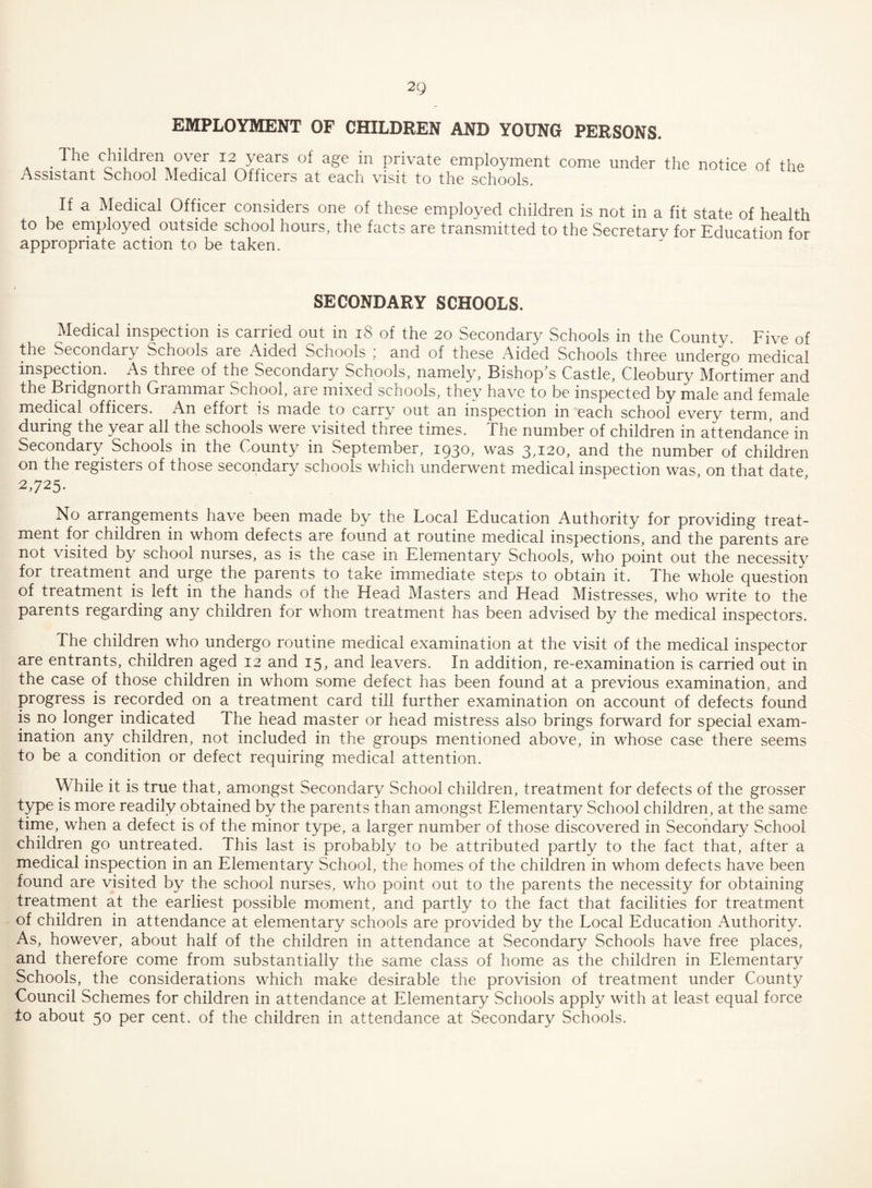 EMPLOYMENT OF CHILDREN AND YOUNG PERSONS. . The children over 12 years of age in private employment come under the notice of the Assistant School Medical Officers at each visit to the schools. If a Medical Officer considers one of these employed children is not in a fit state of health to be employed outside school hours, the facts are transmitted to the Secretarv for Education for appropriate action to be taken. SECONDARY SCHOOLS. Medical inspection is carried out in 18 of the 20 Secondary Schools in the Countv. Five of the Secondary Schools are Aided Schools ; and of these Aided Schools three undergo medical inspection. As three of the Secondary Schools, namely. Bishop s Castle, Cleobury Mortimer and the Bridgnorth Grammar School, aie mixed schools, they have to be inspected by male and female medical officers. An eifort is made to carry out an inspection in each school every term, and during the year all the schools were visited three times. The number of children in attendance in Secondary Schools in the County in September, 1930, was 3,120, and the number of children on the registers of those secondary schools which underwent medical inspection was on that date 2,725. No arrangements have been made by the Local Education Authority for providing treat¬ ment for children in whom defects are found at routine medical inspections, and the parents are not visited by school nurses, as is the case in Elementary Schools, who point out the necessity for treatment and urge the parents to take immediate steps to obtain it. The whole question of treatment is left in the hands of the Head Masters and Head Mistresses, who write to the parents regarding any children for whom treatment has been advised by the medical inspectors. The children who undergo routine medical examination at the visit of the medical inspector are entrants, children aged 12 and 15, and leavers. In addition, re-examination is carried out in the case of those children in whom some defect has been found at a previous examination, and progress is recorded on a treatment card till further examination on account of defects found is no longer indicated The head master or head mistress also brings forward for special exam¬ ination any children, not included in the groups mentioned above, in whose case there seems to be a condition or defect requiring medical attention. While it is true that, amongst Secondary School children, treatment for defects of the grosser type is more readily obtained by the parents than amongst Elementary School children, at the same time, when a defect is of the minor type, a larger number of those discovered in Secondary School children go untreated. This last is probably to be attributed partly to the fact that, after a medical inspection in an Elementary School, the homes of the children in whom defects have been found are visited by the school nurses, who point out to the parents the necessity for obtaining treatment at the earliest possible moment, and partly to the fact that facilities for treatment of children in attendance at elementary schools are provided by the Local Education Authority. As, however, about half of the children in attendance at Secondary Schools have free places, and therefore come from substantially the same class of home as the children in Elementary Schools, the considerations which make desirable the provision of treatment under County Council Schemes for children in attendance at Elementary Schools apply with at least equal force to about 50 per cent, of the children in attendance at Secondary Schools.