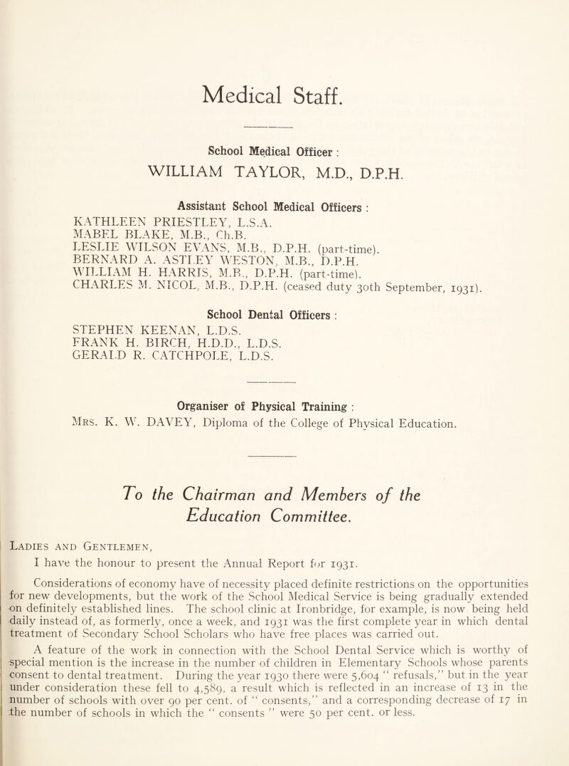 Medical Staff. School Medical Officer : WILLIAM TAYLOR, M.D., D.P.H. Assistant School Medical Officers : KATHLEEN PRIESTLEY, L.S.A. MABEL BLAKE, M.B., Ch.B. LESLIE WILSON EVANS, M.B., D.P.H. (part-time). BERNARD A. ASTLEY WESTON, M.B., D.P.H. WILLIAM H. HARRIS, M.B., D.P.H. (part-time). CHARLES M. NICOL, M.B., D.P.H. (ceased duty 30th September, 1931). School Dental Officers : STEPHEN KEENAN, L.D.S. FRANK H. BIRCH, H.D.D., L.D.S. GERALD R. CATCHPOLE, L.D.S. Organiser of Physical Training : Mrs. K. W. DAVEY, Diploma of the College of Physical Education. To the Chairman and Members of the Education Committee. Ladies and Gentlemen, I have the honour to present the Annual Report for 1931. Considerations of economy have of necessity placed definite restrictions on the opportunities for new developments, but the work of the vSchool Medical Service is being gradually extended on definitely established lines. The school clinic at Ironbridge, for example, is now being held daily instead of, as formerly, once a week, and 1931 was the first complete year in which dental treatment of Secondary School Scholars who have free places was carried out. A feature of the work in connection with the School Dental Service which is worthy of special mention is the increase in the number of children in Elementary Schools whose parents consent to dental treatment. During the year 1930 there were 5,604 ‘‘ refusals,” but in the year under consideration these fell to 4,589, a result which is reflected in an increase of 13 in the number of schools with over 90 per cent, of '' consents,” and a corresponding decrease of 17 in the number of schools in which the consents ” were 50 per cent, or less.