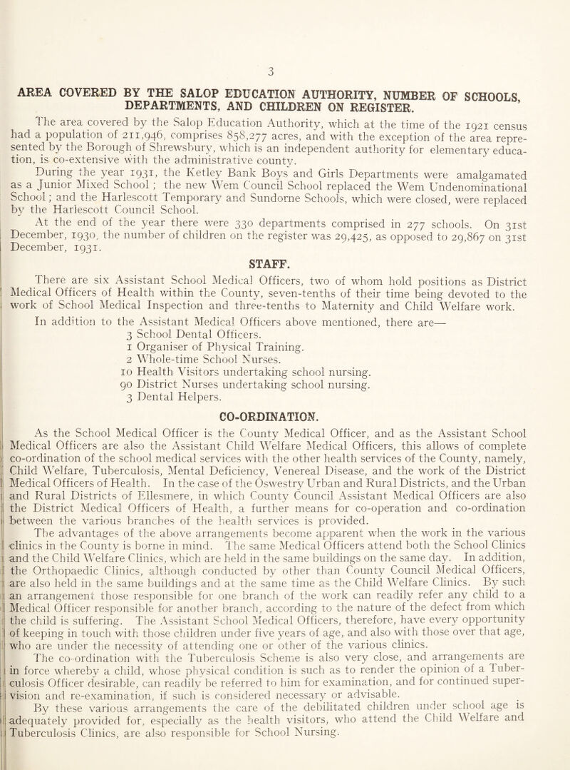 AREA COVERED BY THE SALOP EDUCATION AUTHORITY, NUMBER OF SCHOOLS DEPARTMENTS, AND CHILDREN ON REGISTER. 1 he area cov^ered by the Salop Education Authority, which at the time of the 1921 census had a population of 211,946, comprises 858,277 acres, and with the exception of the area repre¬ sented by the Borough of Shrewsbury, which is an independent authority for elementary educa¬ tion, is co-extensive with the administrative county. During the year 1931^ fhe Icetley Bank Boys and Girls Departments were amalgamated as a Junior Mixed School ; the new Wem Council School replaced the Wem Undenominational School; and the Harlescott Temporary and Sundorne Schools, which were closed, were replaced by the Harlescott Council School. At the end of the year there were 330 departments comprised in 277 schools. On 31st December, 1930, the number of children on the register was 29,425, as opposed to 29,867 on 31st December, 1931. STAFF. There are six Assistant School Medical Officers, two of whom hold positions as District Medical Officers of Health within the County, seven-tenths of their time being devoted to the work of School Medical Inspection and three-tenths to Maternity and Child Welfare work. In addition to the Assistant Medical Officers above mentioned, there are— 3 School Dental Officers. 1 Organiser of Physical Training. 2 Whole-time School Nurses. 10 Health Visitors undertaking school nursing. 90 District Nurses undertaking school nursing. 3 Dental Helpers. CO-ORDINATION. As the School Medical Officer is the County Medical Officer, and as the Assistant School Medical Officers are also the Assistant Child Welfare IMedical Officers, this allows of complete co-ordination of the school mtcdical services with the other health services of the County, namely. Child Welfare, Tuberculosis, Mental Deficiency, Venereal Disease, and the work of the District Medical Officers of Health. In the case of the Oswestry Urban and Rural Districts, and the Urban and Rural Districts of Ellesmere, in which County Council Assistant Medical Officers are also the District Medical Officers of Health, a further means for co-operation and co-ordination between the various branches of the health services is provided. The advantages of the above arrangements becomie apparent when the work in the various clinics in the County is borne in mind. The same Medical Officers attend both the School Clinics and the Child Welfare Clinics, which are held in the same buildings on the same day. In addition, the Orthopaedic Clinics, although conducted by other than County Council Medical Officers, are also held in the same buildings and at the same time as the Child Welfare Clinics. By such an arrangement those responsible for one branch of the work can readily refer any child to a Medical Officer responsible for another branch, according to the nature of the defect from which the child is suffering. The Assistant School Medical Officers, therefore, have every opportunity of keeping in touch with those children under five years of age, and also with those over that age, who are under the necessity of attending one or other of the various clinics. The CO-ordination with the Tuberculosis Scheme is also very close, and arrangements are in force whereby a child, whose physical condition is such as to render the opinion of a Tuber¬ culosis Officer desirable, can readily be referred to him for examina.tion, and for continued super¬ vision and re-examination, if such is considered necessary or advisable. By these various arrangements the care of the debilitated children under school age is adequately provided for, especialU as the health visitors, who attend the Child Welfare and Tuberculosis Clinics, are also responsible for School Nursing.