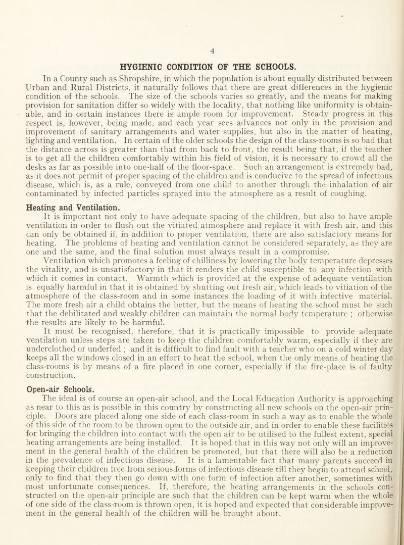HYGIENIC CONDITION OF THE SCHOOLS. In a County such as Shropshire, in which the population is about equally distributed between Urban and Rural Districts, it naturally follows that there are great differences in the hygienic condition of the schools. The size of the schools varies so greatly, and the means for nriaking provision for sanitation differ so widely with the locality, that nothing like uniformity is obtain¬ able, and in certain instances there is ample room for improvement. Steady progress in this respect is, however, being made, and each year sees advances not only in the provision and improvement of sanitary arrangements and water supplies, but also in the matter of heating, lighting and ventilation. In certain of the older schools the design of the class-rooms is so bad that the distance across is greater than that from back to front, the result being that, if the teacher is to get all the children comfortably within his field of vision, it is necessary to crowd all the desks as far as possible into one-half of the floor-space. Such an arrangement is extremely bad, as it does not permit of proper spacing of the children and is conducive to the spread of infectious disease, which is, as a rule, conveyed from one child to another through the inhalation of air contaminated by infected particles sprayed into the atmosphere as a result of coughing. Heating and Ventilation. It is important not only to have adequate spacing of the children, but also to have ample ventilation in order to flush out the vitiated atmosphere and replace it with fresh air, and this can only be obtained if, in addition to proper ventilation, there are also satisfactory means for heating. The problems of heating and ventilation cannot be considered separately, as they are one and the same, and the final solution must always result in a compromise. Ventilation which promotes a feeling of chilliness b}^ lowering the body temperature depresses the vitality, and is unsatisfactory in that it renders the child susceptible to any infection with which it comes in contact. Warmith which is provided at the expense of adequate ventilation is equally harmful in that it is obtained by shutting out fresh air, which leads to vitiation of the atmosphere of the class-room and in some instances the loading of it with infective material. The more fresh air a child obtains the better, but the means of heating the school must be such that the debilitated and weakly children cam maintain the normal body temperature ; otherwise the results are likely to be harmful. It must be recognised, therefore, that it is practically impossible to provide adequate ventilation unless steps are taken to keep the children comfortably warm, especially if they are underclothed or underfed ; and it is difficult to find fault with a teacher who on a cold winter day keeps all the windows closed in an effort to heat the school, when the only means of heating the class-rooms is by means of a fire placed in one corner, especially if the fire-place is of faulty construction. Open-air Schools. The ideal is of course an open-air scJiool, and the Local Education Authority is approaching as near to this as is possible in this country b}^ constructing all new schools on the open-air prin¬ ciple. Doors are placed along one side of each class-room in such a way as to enable the whole of this side of the room to be thrown open to tlie outside air, and in order to enable these facilities for bringing the children into contact with the open air to be utilised to the fullest extent, special heating arrangements are being installed. It is hoped that in this way not only will an improve¬ ment in the general health of the children be promoted, but that there will also be a reduction in the prevalence of infectious disease. It is a lamentable fact that many parents succeed in keeping their children free from serious forms of infectious disease till they begin to attend school, only to find that they then go down with one form of infection after another, sometimes with most unfortunate consequences. If, therefore, the heating arrangements in the schools con¬ structed on the open-air principle are such that the children can be kept warm when the whole of one side of the class-room is thrown open, it is hoped and expected that considerable improve¬ ment in the general health of the children will be brought about.